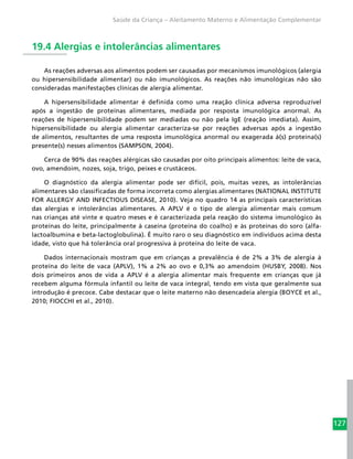 127
Saúde da Criança – Aleitamento Materno e Alimentação Complementar
19.4 Alergias e intolerâncias alimentares
As reações adversas aos alimentos podem ser causadas por mecanismos imunológicos (alergia
ou hipersensibilidade alimentar) ou não imunológicos. As reações não imunológicas não são
consideradas manifestações clínicas de alergia alimentar.
A hipersensibilidade alimentar é definida como uma reação clínica adversa reproduzível
após a ingestão de proteínas alimentares, mediada por resposta imunológica anormal. As
reações de hipersensibilidade podem ser mediadas ou não pela IgE (reação imediata). Assim,
hipersensibilidade ou alergia alimentar caracteriza-se por reações adversas após a ingestão
de alimentos, resultantes de uma resposta imunológica anormal ou exagerada à(s) proteína(s)
presente(s) nesses alimentos (SAMPSON, 2004).
Cerca de 90% das reações alérgicas são causadas por oito principais alimentos: leite de vaca,
ovo, amendoim, nozes, soja, trigo, peixes e crustáceos.
O diagnóstico da alergia alimentar pode ser difícil, pois, muitas vezes, as intolerâncias
alimentares são classificadas de forma incorreta como alergias alimentares (NATIONAL INSTITUTE
FOR ALLERGY AND INFECTIOUS DISEASE, 2010). Veja no quadro 14 as principais características
das alergias e intolerâncias alimentares. A APLV é o tipo de alergia alimentar mais comum
nas crianças até vinte e quatro meses e é caracterizada pela reação do sistema imunológico às
proteínas do leite, principalmente à caseína (proteína do coalho) e às proteínas do soro (alfa-
lactoalbumina e beta-lactoglobulina). É muito raro o seu diagnóstico em indivíduos acima desta
idade, visto que há tolerância oral progressiva à proteína do leite de vaca.
Dados internacionais mostram que em crianças a prevalência é de 2% a 3% de alergia à
proteína do leite de vaca (APLV), 1% a 2% ao ovo e 0,3% ao amendoim (HUSBY, 2008). Nos
dois primeiros anos de vida a APLV é a alergia alimentar mais frequente em crianças que já
recebem alguma fórmula infantil ou leite de vaca integral, tendo em vista que geralmente sua
introdução é precoce. Cabe destacar que o leite materno não desencadeia alergia (BOYCE et al.,
2010; FIOCCHI et al., 2010).
 