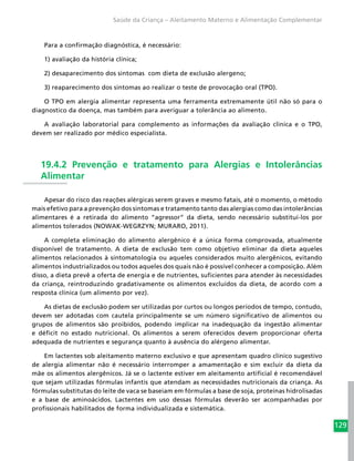 129
Saúde da Criança – Aleitamento Materno e Alimentação Complementar
Para a confirmação diagnóstica, é necessário:
1) avaliação da história clínica;
2) desaparecimento dos sintomas com dieta de exclusão alergeno;
3) reaparecimento dos sintomas ao realizar o teste de provocação oral (TPO).
O TPO em alergia alimentar representa uma ferramenta extremamente útil não só para o
diagnostico da doença, mas também para averiguar a tolerância ao alimento.
A avaliação laboratorial para complemento as informações da avaliação clinica e o TPO,
devem ser realizado por médico especialista.
19.4.2 Prevenção e tratamento para Alergias e Intolerâncias
Alimentar
Apesar do risco das reações alérgicas serem graves e mesmo fatais, até o momento, o método
mais efetivo para a prevenção dos sintomas e tratamento tanto das alergias como das intolerâncias
alimentares é a retirada do alimento “agressor” da dieta, sendo necessário substituí-los por
alimentos tolerados (NOWAK-WEGRZYN; MURARO, 2011).
A completa eliminação do alimento alergênico é a única forma comprovada, atualmente
disponível de tratamento. A dieta de exclusão tem como objetivo eliminar da dieta aqueles
alimentos relacionados à sintomatologia ou aqueles considerados muito alergênicos, evitando
alimentos industrializados ou todos aqueles dos quais não é possível conhecer a composição. Além
disso, a dieta prevê a oferta de energia e de nutrientes, suficientes para atender às necessidades
da criança, reintroduzindo gradativamente os alimentos excluídos da dieta, de acordo com a
resposta clínica (um alimento por vez).
As dietas de exclusão podem ser utilizadas por curtos ou longos períodos de tempo, contudo,
devem ser adotadas com cautela principalmente se um número significativo de alimentos ou
grupos de alimentos são proibidos, podendo implicar na inadequação da ingestão alimentar
e déficit no estado nutricional. Os alimentos a serem oferecidos devem proporcionar oferta
adequada de nutrientes e segurança quanto à ausência do alérgeno alimentar.
Em lactentes sob aleitamento materno exclusivo e que apresentam quadro clínico sugestivo
de alergia alimentar não é necessário interromper a amamentação e sim excluir da dieta da
mãe os alimentos alergênicos. Já se o lactente estiver em aleitamento artificial é recomendável
que sejam utilizadas fórmulas infantis que atendam as necessidades nutricionais da criança. As
fórmulas substitutas do leite de vaca se baseiam em fórmulas a base de soja, proteínas hidrolisadas
e a base de aminoácidos. Lactentes em uso dessas fórmulas deverão ser acompanhadas por
profissionais habilitados de forma individualizada e sistemática.
 