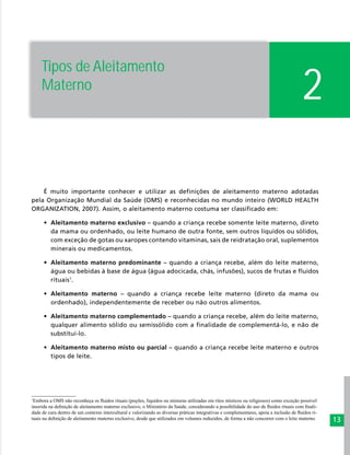 13
2
É muito importante conhecer e utilizar as definições de aleitamento materno adotadas
pela Organização Mundial da Saúde (OMS) e reconhecidas no mundo inteiro (WORLD HEALTH
ORGANIZATION, 2007). Assim, o aleitamento materno costuma ser classificado em:
•	 Aleitamento materno exclusivo – quando a criança recebe somente leite materno, direto
da mama ou ordenhado, ou leite humano de outra fonte, sem outros líquidos ou sólidos,
com exceção de gotas ou xaropes contendo vitaminas, sais de reidratação oral, suplementos
minerais ou medicamentos.
•	 Aleitamento materno predominante – quando a criança recebe, além do leite materno,
água ou bebidas à base de água (água adocicada, chás, infusões), sucos de frutas e fluidos
rituais1
.
•	 Aleitamento materno – quando a criança recebe leite materno (direto da mama ou
ordenhado), independentemente de receber ou não outros alimentos.
•	 Aleitamento materno complementado – quando a criança recebe, além do leite materno,
qualquer alimento sólido ou semissólido com a finalidade de complementá-lo, e não de
substituí-lo.
•	 Aleitamento materno misto ou parcial – quando a criança recebe leite materno e outros
tipos de leite.
1
Embora a OMS não reconheça os fluidos rituais (poções, líquidos ou misturas utilizadas em ritos místicos ou religiosos) como exceção possível
inserida na definição de aleitamento materno exclusivo, o Ministério da Saúde, considerando a possibilidade do uso de fluidos rituais com finali-
dade de cura dentro de um contexto intercultural e valorizando as diversas práticas integrativas e complementares, apoia a inclusão de fluidos ri-
tuais na definição de aleitamento materno exclusivo, desde que utilizados em volumes reduzidos, de forma a não concorrer com o leite materno.
Tipos de Aleitamento
Materno
 