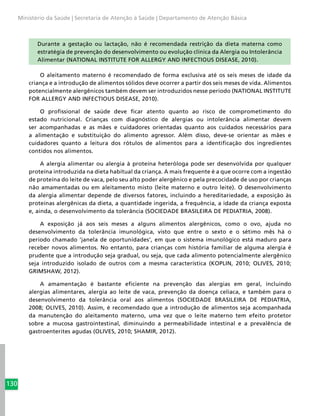 130
Ministério da Saúde | Secretaria de Atenção à Saúde | Departamento de Atenção Básica
Durante a gestação ou lactação, não é recomendada restrição da dieta materna como
estratégia de prevenção do desenvolvimento ou evolução clínica da Alergia ou Intolerância
Alimentar (NATIONAL INSTITUTE FOR ALLERGY AND INFECTIOUS DISEASE, 2010).
O aleitamento materno é recomendado de forma exclusiva até os seis meses de idade da
criança e a introdução de alimentos sólidos deve ocorrer a partir dos seis meses de vida. Alimentos
potencialmente alergênicos também devem ser introduzidos nesse período (NATIONAL INSTITUTE
FOR ALLERGY AND INFECTIOUS DISEASE, 2010).
O profissional de saúde deve ficar atento quanto ao risco de comprometimento do
estado nutricional. Crianças com diagnóstico de alergias ou intolerância alimentar devem
ser acompanhadas e as mães e cuidadores orientadas quanto aos cuidados necessários para
a alimentação e substituição do alimento agressor. Além disso, deve-se orientar as mães e
cuidadores quanto a leitura dos rótulos de alimentos para a identificação dos ingredientes
contidos nos alimentos.
A alergia alimentar ou alergia à proteína heteróloga pode ser desenvolvida por qualquer
proteína introduzida na dieta habitual da criança. A mais frequente é a que ocorre com a ingestão
de proteína do leite de vaca, pelo seu alto poder alergênico e pela precocidade de uso por crianças
não amamentadas ou em aleitamento misto (leite materno e outro leite). O desenvolvimento
da alergia alimentar depende de diversos fatores, incluindo a hereditariedade, a exposição às
proteínas alergênicas da dieta, a quantidade ingerida, a frequência, a idade da criança exposta
e, ainda, o desenvolvimento da tolerância (SOCIEDADE BRASILEIRA DE PEDIATRIA, 2008).
A exposição já aos seis meses a alguns alimentos alergênicos, como o ovo, ajuda no
desenvolvimento da tolerância imunológica, visto que entre o sexto e o sétimo mês há o
período chamado ‘janela de oportunidades’, em que o sistema imunológico está maduro para
receber novos alimentos. No entanto, para crianças com história familiar de alguma alergia é
prudente que a introdução seja gradual, ou seja, que cada alimento potencialmente alergênico
seja introduzido isolado de outros com a mesma característica (KOPLIN, 2010; OLIVES, 2010;
GRIMSHAW, 2012).
A amamentação é bastante eficiente na prevenção das alergias em geral, incluindo
alergias alimentares, alergia ao leite de vaca, prevenção da doença celíaca, e também para o
desenvolvimento da tolerância oral aos alimentos (SOCIEDADE BRASILEIRA DE PEDIATRIA,
2008; OLIVES, 2010). Assim, é recomendado que a introdução de alimentos seja acompanhada
da manutenção do aleitamento materno, uma vez que o leite materno tem efeito protetor
sobre a mucosa gastrointestinal, diminuindo a permeabilidade intestinal e a prevalência de
gastroenterites agudas (OLIVES, 2010; SHAMIR, 2012).
 