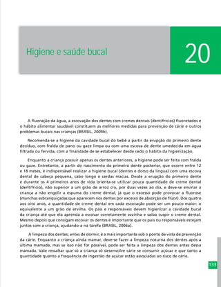 133
A fluoração da água, a escovação dos dentes com cremes dentais (dentifrícios) fluoretados e
o hábito alimentar saudável constituem as melhores medidas para prevenção de cárie e outros
problemas bucais nas crianças (BRASIL, 2009b).
Recomenda-se a higiene da cavidade bucal do bebê a partir da erupção do primeiro dente
decíduo, com fralda de pano ou gaze limpa ou com uma escova de dente umedecida em água
filtrada ou fervida, com a finalidade de se estabelecer desde cedo o hábito da higienização.
Enquanto a criança possuir apenas os dentes anteriores, a higiene pode ser feita com fralda
ou gaze. Entretanto, a partir do nascimento do primeiro dente posterior, que ocorre entre 12
e 18 meses, é indispensável realizar a higiene bucal (dentes e dorso da língua) com uma escova
dental de cabeça pequena, cabo longo e cerdas macias. Desde a erupção do primeiro dente
e durante os 4 primeiros anos de vida orienta-se utilizar pouca quantidade de creme dental
(dentifrício), não superior a um grão de arroz cru, por duas vezes ao dia, e deve-se ensinar a
criança a não engolir a espuma do creme dental, já que o excesso pode provocar a fluorose
(manchas esbranquiçadas que aparecem nos dentes por excesso de absorção de flúor). Dos quatro
aos oito anos, a quantidade de creme dental em cada escovação pode ser um pouco maior: o
equivalente a um grão de ervilha. Os pais e responsáveis devem higienizar a cavidade bucal
da criança até que ela aprenda a escovar corretamente sozinha e saiba cuspir o creme dental.
Mesmo depois que consigam escovar os dentes é importante que os pais ou responsáveis estejam
juntos com a criança, ajudando-a na tarefa (BRASIL, 2006a).
A limpeza dos dentes, antes de dormir, é a mais importante sob o ponto de vista de prevenção
da cárie. Enquanto a criança ainda mamar, deve-se fazer a limpeza noturna dos dentes após a
última mamada, mas se isso não for possível, pode ser feita a limpeza dos dentes antes dessa
mamada. Vale ressaltar que só a criança só desenvolve cárie se consumir açúcar e que tanto a
quantidade quanto a frequência de ingestão de açúcar estão associadas ao risco de cárie.
20Higiene e saúde bucal
 