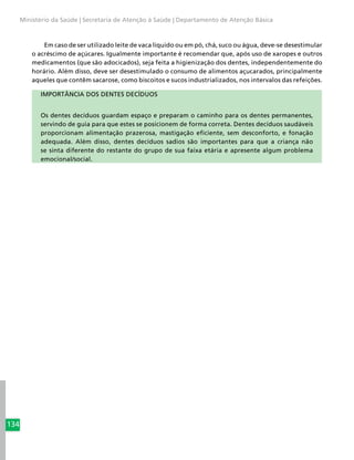 134
Ministério da Saúde | Secretaria de Atenção à Saúde | Departamento de Atenção Básica
Em caso de ser utilizado leite de vaca líquido ou em pó, chá, suco ou água, deve-se desestimular
o acréscimo de açúcares. Igualmente importante é recomendar que, após uso de xaropes e outros
medicamentos (que são adocicados), seja feita a higienização dos dentes, independentemente do
horário. Além disso, deve ser desestimulado o consumo de alimentos açucarados, principalmente
aqueles que contêm sacarose, como biscoitos e sucos industrializados, nos intervalos das refeições.
IMPORTÂNCIA DOS DENTES DECÍDUOS
Os dentes decíduos guardam espaço e preparam o caminho para os dentes permanentes,
servindo de guia para que estes se posicionem de forma correta. Dentes decíduos saudáveis
proporcionam alimentação prazerosa, mastigação eficiente, sem desconforto, e fonação
adequada. Além disso, dentes decíduos sadios são importantes para que a criança não
se sinta diferente do restante do grupo de sua faixa etária e apresente algum problema
emocional/social.
 