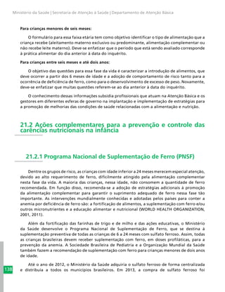 138
Ministério da Saúde | Secretaria de Atenção à Saúde | Departamento de Atenção Básica
Para crianças menores de seis meses:
O formulário para essa faixa etária tem como objetivo identificar o tipo de alimentação que a
criança recebe (aleitamento materno exclusivo ou predominante, alimentação complementar ou
não recebe leite materno). Deve-se enfatizar que o período que está sendo avaliado corresponde
à prática alimentar do dia anterior à data do inquérito.
Para crianças entre seis meses e até dois anos:
O objetivo das questões para essa fase da vida é caracterizar a introdução de alimentos, que
deve ocorrer a partir dos 6 meses de idade e a adoção de comportamento de risco tanto para a
ocorrência de deficiência de ferro, como para o desenvolvimento de excesso de peso. Novamente,
deve-se enfatizar que muitas questões referem-se ao dia anterior à data do inquérito.
O conhecimento dessas informações subsidia profissionais que atuam na Atenção Básica e os
gestores em diferentes esferas de governo na implantação e implementação de estratégias para
a promoção de melhorias das condições de saúde relacionadas com a alimentação e nutrição.
21.2 Ações complementares para a prevenção e controle das
carências nutricionais na infância
21.2.1 Programa Nacional de Suplementação de Ferro (PNSF)
Dentre os grupos de risco, as crianças com idade inferior a 24 meses merecem especial atenção,
devido ao alto requerimento de ferro, dificilmente atingido pela alimentação complementar
nesta fase da vida. A maioria das crianças, nessa idade, não consomem a quantidade de ferro
recomendada. Em função disso, recomenda-se a adoção de estratégias adicionais à promoção
da alimentação complementar para garantir o suprimento adequado de ferro nessa fase tão
importante. As intervenções mundialmente conhecidas e adotadas pelos países para conter a
anemia por deficiência de ferro são: a fortificação de alimentos, a suplementação com ferro e/ou
outros micronutrientes e a educação alimentar e nutricional (WORLD HEALTH ORGANIZATION,
2001, 2011).
Além da fortificação das farinhas de trigo e de milho e das ações educativas, o Ministério
da Saúde desenvolve o Programa Nacional de Suplementação de Ferro, que se destina à
suplementação preventiva de todas as crianças de 6 a 24 meses com sulfato ferroso. Assim, todas
as crianças brasileiras devem receber suplementação com ferro, em doses profiláticas, para a
prevenção da anemia. A Sociedade Brasileira de Pediatria e a Organização Mundial da Saúde
também fazem a recomendação de suplementação com ferro para crianças menores de dois anos
de idade.
Até o ano de 2012, o Ministério da Saúde adquiria o sulfato ferroso de forma centralizada
e distribuía a todos os municípios brasileiros. Em 2013, a compra de sulfato ferroso foi
 
