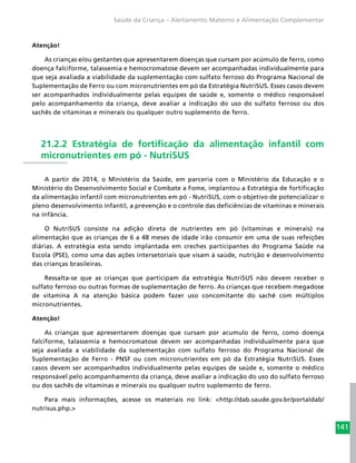 141
Saúde da Criança – Aleitamento Materno e Alimentação Complementar
Atenção!
As crianças e/ou gestantes que apresentarem doenças que cursam por acúmulo de ferro, como
doença falciforme, talassemia e hemocromatose devem ser acompanhadas individualmente para
que seja avaliada a viabilidade da suplementação com sulfato ferroso do Programa Nacional de
Suplementação de Ferro ou com micronutrientes em pó da Estratégia NutriSUS. Esses casos devem
ser acompanhados individualmente pelas equipes de saúde e, somente o médico responsável
pelo acompanhamento da criança, deve avaliar a indicação do uso do sulfato ferroso ou dos
sachês de vitaminas e minerais ou qualquer outro suplemento de ferro.
21.2.2 Estratégia de fortificação da alimentação infantil com
micronutrientes em pó - NutriSUS
A partir de 2014, o Ministério da Saúde, em parceria com o Ministério da Educação e o
Ministério do Desenvolvimento Social e Combate a Fome, implantou a Estratégia de fortificação
da alimentação infantil com micronutrientes em pó - NutriSUS, com o objetivo de potencializar o
pleno desenvolvimento infantil, a prevenção e o controle das deficiências de vitaminas e minerais
na infância.
O NutriSUS consiste na adição direta de nutrientes em pó (vitaminas e minerais) na
alimentação que as crianças de 6 a 48 meses de idade irão consumir em uma de suas refeições
diárias. A estratégia esta sendo implantada em creches participantes do Programa Saúde na
Escola (PSE), como uma das ações intersetoriais que visam à saúde, nutrição e desenvolvimento
das crianças brasileiras.
Ressalta-se que as crianças que participam da estratégia NutriSUS não devem receber o
sulfato ferroso ou outras formas de suplementação de ferro. As crianças que recebem megadose
de vitamina A na atenção básica podem fazer uso concomitante do sachê com múltiplos
micronutrientes.
Atenção!
As crianças que apresentarem doenças que cursam por acumulo de ferro, como doença
falciforme, talassemia e hemocromatose devem ser acompanhadas individualmente para que
seja avaliada a viabilidade da suplementação com sulfato ferroso do Programa Nacional de
Suplementação de Ferro - PNSF ou com micronutrientes em pó da Estratégia NutriSUS. Esses
casos devem ser acompanhados individualmente pelas equipes de saúde e, somente o médico
responsável pelo acompanhamento da criança, deve avaliar a indicação do uso do sulfato ferroso
ou dos sachês de vitaminas e minerais ou qualquer outro suplemento de ferro.
Para mais informações, acesse os materiais no link: <http://dab.saude.gov.br/portaldab/
nutrisus.php.>
 