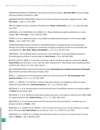 154
Ministério da Saúde | Secretaria de Atenção à Saúde | Departamento de Atenção Básica
AMERICAN ACADEMY OF PEDIATRICS. Committee on Infectious Diseases. Red book 2000. Elk Grove Village:
American Academy of Pediatrics, 2000.
AMERICAN DIETETIC ASSOCIATION. Position of the american dietetic association: vegetarian diets. J. Am.
Diet. Assoc., v. 109, n. 7, july. 2009.
AMIT, M. Vegetarian diets in children and adolescents. Pediatr. Child Health, v. 15, n. 5, p. 303–314, May/
June 2010.
ANDERSON, J. W.; JOHNSTONE, B. M.; REMLEY, D. T. Breast-feeding and cognitive development: a meta-
analysis. Am. J. Clin. Nutr., v. 70, p. 525-535, 1999.
ASHRAF, R. N. et al. Additional water is not needed for healthy breast-fed babies in a hot climate. Acta
Pediatr., v. 82, p. 1007-1011, 1993.
Associação Brasileira de Alergia e Imunopatologia. Sociedade Brasileira de Alimentação e
Nutrição. Guia prático de diagnóstico e tratamento da alergia às proteínas do leite de vaca mediada pela
imunoglobulina E. Rev. Bras. Alerg. Imunopatol., v. 35, n. 6, p. 203-233, 2012.
BARTOSHUK, L. M. Comparing sensory experiences across individuals: recent psychophysical advances
illuminate genetic variation in taste perception. Chem Senses, v. 25, p. 447-460, 2000.
BATISTA FILHO, M.; RISSIN, A. A transição nutricional no Brasil: tendências regionais e temporais. Cad. de
Saúde Pública, Rio de Janeiro, v. 19, p. 181-191, 2003. Disponível em: <http://www.scielo.br/pdf/csp/v19s1/
a19v19s1.pdf>. Acesso em: 9 dez. 2013. (Supl.1).
BELO HORIZONTE (MG). Secretaria Municipal de Saúde. Orientações para estabelecimentos de alimentação.
Belo Horizonte: Secretaria Municipal de Saúde, 2011.
BIRCH, L. L. Development of food acceptance patterns in the first years of life. The Proceedings of the
Nutrition Society, v. 57, n. 4, p. 617-624, 1998.
BIRCH, L. L.; MARLIN, D. W.; ROTTER, J. Eating as the means activity in a contingency: effects on young
children1s food preferences. Child Development, v. 55, n. 2, p. 532-539, 1984.
BOCCOLINI, C. S. et al. Amamentação na primeira hora de vida e mortalidade neonatal: um estudo ecológico.
J. Pediatr. Rio de Janeiro, 2013.
BOCCOLINI, C. S. et al. Padrões de aleitamento materno exclusivo e internação por diarréia entre 1999 e 2008
em capitais brasileiras. Ci. e Saúde Coletiva, v. 17, n. 7, p. 1857-1863, 2012.
BORTOLINI, G. A. et al. Consumo precoce de leite de vaca entre crianças brasileiras: resultados de uma
pesquisa nacional. J. Pediatr., 2013.
BORTOLINI, G. A.; GUBERT, M. B.; SANTOS, L. M. P. Consumo alimentar entre crianças brasileiras com idade
de 6 a 59 meses. Cad. Saúde Pública, Rio de Janeiro, v. 28, n. 9, p. 1759-1771, set. 2012.
BORTOLINI, G. A.; VITOLO, M. R. Relação entre deficiência de ferro e anemia em crianças de até 4 anos de
idade. J. Pediatr., v. 86, p. 488-492, 2010.
 