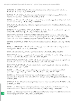 156
Ministério da Saúde | Secretaria de Atenção à Saúde | Departamento de Atenção Básica
CASTILHO, S. D.; BARROS FILHO, A. A. Alimentos utilizados ao longo da história para nutrir lactentes. J.
Pediatr., Rio de Janeiro, v. 86, p. 179-188, 2010.
CASTRO, L. M. C. P.; ARAÚJO, L. D. S. Aspectos socioculturais da amamentação. In: ­­_____. Aleitamento
materno: manual prático. 2. ed. Londrina: PML, 2006, p. 41-49.
CESAR, J. A. et al. Impact of breast feeding on admission for pneumonia during postneonatal period in Brazil:
nested case-control study. B. M. J, v. 318, p. 1316-20,1999.
CHEN, A.; ROGAN, J. Breastfeeding and the risk of postneonatal death in the United States. Pediatrics, v. 113,
p. 435-439, 2004.
CHETCHOWSKA, M.; LASKOWSKA-KLITA, T.; KLEMARCZYK, W. Lipids and vitamin A and E status in vegetarian
children. Med. Wieku. Rozwoj., v. 7, n. 4, p. 577-585, Oct./Dec. 2003.
COLLABORATIVE GROUP ON HORMONAL FACTORS IN BREAST CANCER. Breast cancer and breastfeeding:
collaborative reanalysis of individual data from 47 epidemiological studies in 30 countries, including 50302
women with breast cancer and 96973 women without the disease. Lancet, v. 360, p. 187-195, 2002.
COUCEIRO, P.; SLYWITCH, E.; LENZ, F. Padrão alimentar da dieta vegetariana. Einstein, v. 6, n. 3, p. 365-373,
2008.
DALY, S. E.; HARTMANN, P. E. Infant demand and milk supply: part 1: Infant demand and milk production in
lactatingwomen. J. Hum. Lact., v. 11, p. 21-26, 1995.
DEWEY, K. G. Is breastfeeding protective against child obesity? J. Hum. Lact., v. 19, p. 9-18, 2003.
DREWNOWSKI, A. et al. Low-energy-density diets are associated with higher diet quality and higher diet costs
in French adults. J. Am. Diet. Assoc., v. 107, n. 6, p. 1028-1032, 2007.
DREWNOWSKI, A.; HENDERSON, S. A., HANN, C. S. Genetic taste markers and preferences for vegetable and
fruit of female breast care patients. J. Am. Diet. Assoc., v. 100, p. 191-197, 2000.
DREWNOWSKI, A.; Specter, S. E. Poverty and obesity: the role of energy density and energy costs. J. Am.
Clin. Nutr., v. 79, n. 1, p. 6-16, 2004.
Dubois, L. et al. Regular sugar-sweetened beverage consumption between meals increases risk of
overweight among preschool-aged children. J. Am. Diet. Assoc., v. 107, p. 924-934, 2007.
DURSEN, N. et al. Influence of duration of total breastfeeding on bone mineral density in a Turkish
population: doses the priority of risk faztors differ from society to society? Osteoporosis International, v. 17,
p. 651-655, 2006.
EDMOND, K. M. et al. Delayed breastfeeding initiation increases risk of neonatal mortality. Pediatrics, v. 117,
p. 380-386, Mar. 2006.
ENGLE, P. L. et al. Strategies for reducing inequalities and improving developmental outcomes for young
children in low-income and middle-income countries. Lancet, v. 378, n. 9799, p. 1339-53, 2011.
ENGLE, P. L. et al. Strategies to avoid the loss of developmental potential in more than 200 million children in
the developing world. Lancet, v. 369, n. 9557, p. 229-42, 2007.
 
