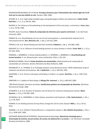 160
Ministério da Saúde | Secretaria de Atenção à Saúde | Departamento de Atenção Básica
ORGANIZACIÓN MUNDIAL DE LA SALUD. Principes directeurs pour l’alimentation des enfants âgés de 6 à 24
mois qui ne sont pas allaités au sein. Genève: OMS, 2006.
Overby, N. C. et al. High intake of added sugar among Norwegian children and adolescents. Public Health
Nutrition, v. 7, n. 2, p. 285-93, 2003.
PALMER, B. The influence of breastfeeding on the development of the oral cavity: a comentary. J. Hum. Lact.,
v. 14, p. 93-98, 1998.
PHILIPPI, Sonia Tucunduva. Tabela de composição de alimentos para suporte nutricional. 2. ed. São Paulo:
Coronário, 2002.
PIKWER, M. et al. Breastfeeding, but not use of oral contraceptives, is associated with reduced risk of
rheumatoid arthritis. Ann. Rheumat. Dis., v. 68, p. 514-518, 2009.
POPKIN, B. M. et al. Breast-feeding and diarrheal morbidity. Pediatrics, v. 86, p. 874-882, 1990.
RADLOVIC, N. P. et al. Influence of early feeding practices on celuac disease in infants. Croat. Med. J., v. 51, p.
417-422, 2010.
RIORDAN, J.; WAMBACH, K. Breast-related problems. In: RIORDAN, J.; WAMBACH, K. Breastfeeding and
human lactation. 4. ed. Massachusetts: Jones and Bartlett, 2010, p. 291-324.
RODRIGUEZ-AMAYA, Delia B. Fontes brasileiras de carotenóides: tabela brasileira de composição de
carotenóides em alimentos. Brasília: Ministério do Meio Ambiente, 2008.
ROSENBLATT, K. A.; THOMAS, D. B. Prolonged lactation and endometrial câncer: WHO collaborative study of
neoplasia and steroid contraceptives. Int. J. Epidemiol., v. 24, p. 499-503, 1995.
SALVATORE, S. et al. Chronic enteropaty and feeding in children: an update. Nutrition, v. 24, p. 1205-1216,
2008.
SAMPSON, H. A. Update on food allergy. J. Allergy Clin. Immunol., v. 113, p. 805-819, 2004.
SÃO PAULO (Estado). Secretaria de Saúde. Cartilha boas práticas em manipulação de alimentos. São Paulo:
Secretaria de Saúde, 2006.
SCHWARTZ, E. B. et al. Duration of lactation and risk factors for maternal cardiovascular disease. Obsst.
Gynecol., v. 113, p. 974-982, 2009.
SELIMOGLU, M. A.; KARABIBER, H. Celiac disease: prevention and treatment. J. Clin. Gastroenterol., v. 44, n.
1, p. 4-8, 2010.
SHAMIR, R. Can feeding practices during infancy change the risk for celiac disease? IMAJ, v. 14, p. 50-52,
2012.
SKINNER, J. D. et al. Children’s food preferences: a longitudinal analysis. J. Am. Dietetic Association, v. 102, n.
11, p. 1638-1647, 2002.
SOCIEDADE BRASILEIRA DE PEDIATRIA. Departamento de Nutrologia. Manual de orientação para a
alimentação do lactente, do pré-escolar, do escolar, do adolescente e na escola. 2. ed. São Paulo: Sociedade
Brasileira de Pediatria, 2008.
 