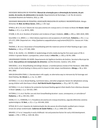 161
Saúde da Criança – Aleitamento Materno e Alimentação Complementar
SOCIEDADE BRASILEIRA DE PEDIATRIA. Manual de orientação para a alimentação do lactente, do pré-
escolar, do escolar, do adolescente e na escola. Departamento de Nutrologia. 3. ed. Rio de Janeiro:
Sociedade Brasileira de Pediatria, 2012, p. 148.
SOCIEDADE BRASILEIRA DE PEDIATRIA; ASSOCIAÇÃO BRASILEIRA DE ALERGIA E IMUNOPATOLOGIA. Alergia
Alimentar. R. Med. de Minas Gerais, 2008, p. 1-44. Supl.
SPINELLI, M. G. N. et al. Fatores de risco para anemia em crianças de 6 a 12 meses no Brasil. R. Panam. Salud
Publica, v. 17, n. 2, p. 84-91, 2005.
STUEBE, A. M. et al. Duration of lactation and incidence of type 2 diabetes. JAMA, v. 294, p. 2601-2610, 2005.
SULLIVAN, S. A.; BIRCH, L. L. Infant dietary experience and acceptance of solid foods. Pediatrics, v. 93, n. 2, p.
271-277, 1994. Disponível em: <http://pediatrics.aappublications.org/content/93/2/271>. Acesso em: 9 dez.
2013.
TAVERAS, E. M. et al. Association of breastfeeding with the maternal control of infant feeding at age 1 year.
Pediatrics, v. 114, p. 577-583, 2004.
TEELE, D. W.; KLEIN, J. O.; ROSNER, B. Epidemiology of otitis media during the first seven years of life in
children in greater Boston: a prospective, cohort study. J. Infect Dis., v. 160, p. 83-94, 1989.
UNIVERSIDADE FEDERAL DE GOIÁS. Departamento de Vigilância Sanitária de Goiânia. Secretaria Municipal de
Saúde. Boas práticas em manipulação de alimentos: cartilha feirantes. Goiânia: UFG, 2010.
VAN ODIJK, J. et al. Breastfeeding and allergic disease: a multidisciplinary review of the literature: 1966-2001:
on the mode of early feeding in infancy and its impact on later atopic manifestations. Allergy, v. 58, p. 833-
843, 2003.
VAN VELDHUIZEN-STAAS, C. Overabundant milk supply: an alternative way to intervene by full drainage and
block feeding. Int. Breast. J., v. 2 p. 11, 2007.
VICTORIA, C. G. et al. Breast-feeding, nutritional status, and other prognostic factors for dehydration among
young children with diarrhoea in Brazil. Bull World Health Organization, v. 70, p. 467-75, 1992.
VICTORIA, C. G. et al. Evidence for protection by breast-feeding against infant deaths from infectious diseases
in Brazil. Lancet, v. 2, p. 319-322, 1987.
VICTORIA, C. G. et al. Pacifier use and short breastfeeding duration: cause, consequence, or coincidence?
Pediatrics, v. 99, p. 445-453, 1997.
VIEIRA, R. C. S.; FERREIRA, H. S. Prevalência de anemia em crianças brasileiras, segundo diferentes cenários
epidemiológicos. R. Nutr., v. 23, n. 3, p. 433-444, 2010.
VITOLO, M. R. et al. Impactos da implementação dos dez passos da alimentação saudável para crianças:
ensaio de campo randomizado. Cadernos de Saúde Pública, v. 21, p. 1448-1457, 2005.
WALKER, S. P. et al. Inequality in early childhood: risk and protective factors for early child development.
Lancet, v. 378, n. 9799, p. 1325-38, 2011.
 