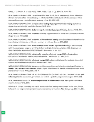 162
Ministério da Saúde | Secretaria de Atenção à Saúde | Departamento de Atenção Básica
WANG, J.; SAMPSON, H. A. Food allergy. J. Clin. Invest., v. 21, n. 3, p. 827–835. March 2011
WORLD HEALTH ORGANIZATION. Collaborative study team on the role of breastfeeding on the prevention
of infant mortality: effect of breastfeeding on infant and child mortality due to infectious diseases in less
developed countries: a pooled analysis. Lancet, v. 355, p. 451-455, 2000.
WORLD HEALTH ORGANIZATION. Complementary feeding of young children in developing countries: a
review of current scientific knowledge. Geneva: WHO, 1998.
WORLD HEALTH ORGANIZATION. Global strategy for infant and young child feeding. Geneva: WHO, 2003.
WORLD HEALTH ORGANIZATION. Guideline: vitamin A supplementation in infants and children 6–59 months
of age. Geneva: WHO, 2011.
WORLD HEALTH ORGANIZATION. Guidelines on HIV and infant feeding: principles and recommendations for
infant feeding in the context of HIV and a summary of evidence. Geneve: OMS, 2010.
WORLD HEALTH ORGANIZATION. Home-modified animal milk for replacement feeding: is it feasible and
safe? Discussion paper prepared for HIV and infant feeding technical consultation. 2006. Disponível em:
<http://whqlibdoc.who.int/hq/2006/a91064.pdf>. Acesso em: 14 jun. 2012.
WORLD HEALTH ORGANIZATION. Indicators for assessing infant and young child feeding practices:
conclusions of a consensus meeting held 6-8 November. Washington, DC: WHO, 2007.
WORLD HEALTH ORGANIZATION. Infant and young child feeding: model chapter for textbooks for medical
students and allied health professionals. Geneva: WHO, 2009.
WORLD HEALTH ORGANIZATION. Management of breast conditions and other breastfeeding difficulties. In:
Infant and young child feeding: model chapter for textbooks for medical students and allied health
professionals. Geneva: WHO, 2009, p. 65-76.
WORLD HEALTH ORGANIZATION; UNITED NATIONS UNIVERSITY; United Nations Children’s Fund. Iron
deficiency anaemia: assessment, prevention, and control: a guide for programme managers. WHO: 2001.
WORLD HEATH ORGANIZATION. Worldwide prevalence of anaemia 1993–2005: WHO global database on
anaemia. Geneva: WHO, 2008.
YOUNG et al. Current knowledge and future research on infant feeding in the context of HIV: basic, clinical,
behavioral, and programmatic perspectives american society for nutrition. Adv. Nutr., v. 2, p. 225–243, 2011.
 
