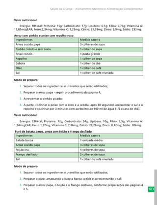 183
Saúde da Criança – Aleitamento Materno e Alimentação Complementar
Valor nutricional:
Energia: 181kcal; Proteína: 15g; Carboidrato: 17g; Lipídeos: 6,1g; Fibra: 0,76g; Vitamina A:
15,85mcgEAR; Ferro:2,34mg; Vitamina C: 7,23mg; Cálcio: 21,38mg; Zinco: 3,9mg; Sódio: 233mg.
Arroz com pinhão e peixe com repolho roxo
Ingredientes Medida caseira
Arroz cozido papa 3 colheres de sopa
Pinhão cozido e sem casca 1 colher de sopa
Peixe cozido 1 posta grande
Repolho 1 colher de sopa
Cebola 1 colher de chá
Óleo 1 colher de café
Sal 1 colher de café nivelada
Modo de preparo
1.	 Separar todos os ingredientes e utensílios que serão utilizados;
2.	 Preparar o arroz papa - seguir procedimento da página 4;
3.	 Acrescentar o pinhão picado;
4.	 A parte, cozinhar o peixe com o óleo e a cebola, após 30 segundos acrescentar o sal e o
repolho e cozinhar por 3 minutos com acréscimo de 100 ml de água (1/2 xícara de chá).
Valor nutricional:
Energia: 236kcal; Proteína: 12g; Carboidrato: 24g; Lipídeos: 10g; Fibra: 2,5g; Vitamina A:
1,24mcgEAR; Ferro:1,57mg; Vitamina C: 7,86mg; Cálcio: 29,28mg; Zinco: 0,12mg; Sódio: 206mg.
Purê de batata baroa, arroz com feijão e frango desfiado
Ingredientes Medida caseira
Batata baroa 1 unidade média
Arroz cozido papa 3 colheres de sopa
Feijão cru 4 colheres de sopa
Frango desfiado 2 colheres de sopa
Sal 1 colher de café nivelada
Modo de preparo
1.	 Separar todos os ingredientes e utensílios que serão utilizados;
2.	 Preparar o purê, amassando a batata baroa cozida e acrescentando o sal;
3.	 Preparar o arroz papa, o feijão e o frango desfiado, conforme preparações das páginas 4
e 5.
 
