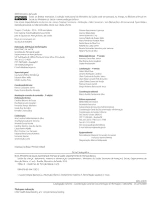 2009 Ministério da Saúde.
Todos os direitos reservados. A coleção institucional do Ministério da Saúde pode ser acessada, na íntegra, na Biblioteca Virtual em
Saúde do Ministério da Saúde: <www.saude.gov.br/bvs>.
Esta obra é disponibilizada nos termos da Licença Creative Commons – Atribuição – Não Comercial – Sem Derivações 4.0 Internacional. É permitida a
reprodução parcial ou total desta obra, desde que citada a fonte.
Tiragem: 2ª edição – 2016 – 2.000 exemplares
Este material é destinado prioritariamente
para as Equipes da Atenção Básica de Saúde.
Deve ser conservado em
seu local de trabalho.
Elaboração, distribuição e informações:
MINISTÉRIO DA SAÚDE
Secretaria de Atenção à Saúde
Departamento de Atenção Básica
SAF Sul, Quadra 4, Edifício Premium, bloco II, lote 5/6 subsolo
Tels.: (61) 3315-9031
CEP: 70070-600 – Brasília/DF
Site: dab@saude.gov.br
E-mail: dab@saude.gov.br
Supervisão geral:
Claunara Schilling Mendonça
Eduardo Alves Melo
Hêider Aurélio Pinto
Coordenação técnica:
Patricia Constante Jaime
Paulo Vicente Bonilha Almeida
Atualização e revisão do conteúdo – 2ª edição:
Elaboração técnica:
Carolina Belomo de Souza
Elsa Regina Justo Giugliani
Fernanda Ramos Monteiro
Gisele Ane Bortolini
Kimielle Cristina Silva
Colaboração:
Ana Carolina Feldenheimer da Silva
Ana Maria Cavalcante de Lima
Amanda Souza Moura
Caroline Martins Jose dos Santos
Cássia Pereira Abella
Élem Cristina Cruz Sampaio
Fabiana Vieira Santos Azevedo
Fernanda Rauber
Janaína Calu Costa
Gilsiane Nascimento Espinosa
Jeanine Maria Salve
Jaime Aparecido Cury
Lorena Toledo de Araújo Melo
Maria Fernanda Moratori Alves
Neide Maria da Silva Cruz
Rafaella da Costa Santin
Renata Guimarães Mendonça de Santana
Tatiane Nunes da Silva
Elaboração técnica – 1ª versão:
Antonio Garcia Reis Junior
Elsa Regina Justo Giugliani
Gisele Ane Bortolini
Colaboração – 1ª versão:
Helen Altoé Duar
Janaína Rodrigues Cardoso
Lílian Cordova do Espírito Santo
Lilian Mara Consolin Poli de Castro
Lylian Dalete Soares de Araújo
Patrícia Chaves Gentil
Sérgio Roberto Barbosa de Jesus
Coordenação editorial:
Marco Aurélio Santana da Silva
Editora responsável:
MINISTÉRIO DA SAÚDE
Secretaria-Executiva
Subsecretaria de Assuntos Administrativos
Coordenação-Geral de Documentação e Informação
Coordenação de Gestão Editorial
SIA, Trecho 4, lotes 540/610
CEP: 71200-040 – Brasília/DF
Tels.: (61) 3315-7790 / 3315-7794
Fax: (61) 3233-9558
Site: www.saude.gov.br/editora
E-mail: editora.ms@saude.gov.br
Equipe editorial:
Normalização: Marjorie Fernandes Gonçalves
Francisca Martins Pereira
Diagramação: Marcos Melquíades
Impresso no Brasil / Printed in Brazil
Ficha Catalográfica
Brasil. Ministério da Saúde. Secretaria de Atenção à Saúde. Departamento de Atenção Básica.
	 Saúde da criança : aleitamento materno e alimentação complementar / Ministério da Saúde, Secretaria de Atenção à Saúde, Departamento de
Atenção Básica. – 2. ed. – Brasília : Ministério da Saúde, 2016.
	 184 p. : il. – (Cadernos de Atenção Básica ; n. 23)
	 ISBN 978-85-334-2290-2
	 1. Saúde integral da criança. 2. Nutrição infantil. 3. Aleitamento materno. 4. Alimentação saudável. I. Título.
CDU 613.95
Catalogação na fonte – Coordenação-Geral de Documentação e Informação – Editora MS – OS 2016/0089
Título para indexação:
Child health: breastfeeding and complementary feeding
 