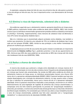20
Ministério da Saúde | Secretaria de Atenção à Saúde | Departamento de Atenção Básica
A exposição a pequenas doses de leite de vaca nos primeiros dias de vida parece aumentar
o risco de alergia ao leite de vaca. Por isso é importante evitar o uso desnecessário de formulas
infantis.
4.5 Diminui o risco de hipertensão, colesterol alto e diabetes
Há evidências sugerindo que o aleitamento materno apresenta benefícios em longo prazo.
A OMS publicou importante revisão sobre evidências desse efeito (HORTA, 2007). Essa revisão
concluiu que os indivíduos amamentados apresentaram pressões sistólica e diastólica mais baixas
(-1,2mmHg e -0,5mmHg, respectivamente), níveis menores de colesterol total (-0,18mmol/L) e
risco 37% menor de apresentar diabetes tipo 2.
Não só o indivíduo que é amamentado adquire proteção contra diabetes, mas também a
mulher que amamenta. Foi descrita uma redução de 15% na incidência de diabetes tipo 2 para
cada ano de lactação (STUEBE, 2005). Atribui-se essa proteção a uma melhor homeostase da
glicose em mulheres que amamentam.
A exposição precoce ao leite de vaca (antes dos quatro meses) é considerada um importante
determinante do Diabetes mellitus Tipo I, podendo aumentar o risco de seu aparecimento em
50%. Estima-se que 30% dos casos poderiam ser prevenidos se 90% das crianças até três meses
não recebessem leite de vaca (GERSTEIN, 1994).
4.6 Reduz a chance de obesidade
A maioria dos estudos que avaliaram a relação entre obesidade em crianças maiores de 3
anos e tipo de alimentação no início da vida constatou menor frequência de sobrepeso/obesidade
em crianças que haviam sido amamentadas. Na revisão da OMS sobre evidências do efeito do
aleitamento materno em longo prazo, os indivíduos amamentados tiveram uma chance 22%
menor de vir a apresentar sobrepeso/obesidade (DEWEY, 2003). É possível também que haja uma
relação dose/resposta com a duração do aleitamento materno, ou seja, quanto maior o tempo
em que o indivíduo foi amamentado, menor será a chance de ele vir a apresentar sobrepeso/
obesidade. Entre os possíveis mecanismos implicados a essa proteção, encontram-se um melhor
desenvolvimento da auto-regelação de ingestão de alimentos das crianças amamentadas e a
composição única do leite materno participando no processo de “programação metabólica”,
alterando, por exemplo, o número e/ou tamanho das células gordurosas ou induzindo o fenômeno
de diferenciação metabólica. Foi constatado que o leite de vaca altera a taxa metabólica durante
o sono de crianças amamentadas, podendo esse fato estar associado com a “programação
metabólica” e o desenvolvimento de obesidade (HAISMA, 2005).
 