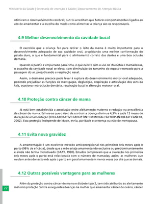 22
Ministério da Saúde | Secretaria de Atenção à Saúde | Departamento de Atenção Básica
otimizam o desenvolvimento cerebral; outros acreditam que fatores comportamentais ligados ao
ato de amamentar e à escolha do modo como alimentar a criança são os responsáveis.
4.9 Melhor desenvolvimento da cavidade bucal
O exercício que a criança faz para retirar o leite da mama é muito importante para o
desenvolvimento adequado de sua cavidade oral, propiciando uma melhor conformação do
palato duro, o que é fundamental para o alinhamento correto dos dentes e uma boa oclusão
dentária.
Quando o palato é empurrado para cima, o que ocorre com o uso de chupetas e mamadeiras,
o assoalho da cavidade nasal se eleva, com diminuição do tamanho do espaço reservado para a
passagem do ar, prejudicando a respiração nasal.
Assim, o desmame precoce pode levar à ruptura do desenvolvimento motor-oral adequado,
podendo prejudicar as funções de mastigação, deglutição, respiração e articulação dos sons da
fala, ocasionar má-oclusão dentária, respiração bucal e alteração motora- oral.
4.10 Proteção contra câncer de mama
Já está bem estabelecida a associação entre aleitamento materno e redução na prevalência
de câncer de mama. Estima-se que o risco de contrair a doença diminua 4,3% a cada 12 meses de
duração de amamentação (COLLABORATIVE GROUP ON HORMONAL FACTORS IN BREAST CANCER,
2002). Essa proteção independe de idade, etnia, paridade e presença ou não de menopausa.
4.11 Evita nova gravidez
A amamentação é um excelente método anticoncepcional nos primeiros seis meses após o
parto (98% de eficácia), desde que a mãe esteja amamentando exclusiva ou predominantemente
e ainda não tenha menstruado (GRAY, 1990). Estudos comprovam que a ovulação nos primeiros
seis meses após o parto está relacionada com o número de mamadas; assim, as mulheres que
ovulam antes do sexto mês após o parto em geral amamentam menos vezes por dia que as demais.
4.12 Outras possíveis vantagens para as mulheres
Além da proteção contra câncer de mama e diabete tipo 2, tem sido atribuído ao aleitamento
materno proteção contra as seguintes doenças na mulher que amamenta: câncer de ovário, câncer
 