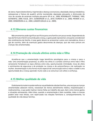 23
Saúde da Criança – Aleitamento Materno e Alimentação Complementar
de útero; hipercolesterolemia, hipertensão e doença coronariana; obesidade; doença metabólica;
osteoporose e fratura de quadril; artrite reumatoide; depressão pós-parto; e diminuição do
risco de recaída de esclerose múltipla pós-parto (IP et al., 2009; ROSENBLATT; THOMAS, 1995;
SCHWARTZ, 2009; KULIE, 2011; GUNDERSON et al., 2010; DURSEN et al., 2006; PIKWER et al.,
2009; HENDERSON et al., 2004; LANGER-GOULD et al., 2009).
4.13 Menores custos financeiros
Não amamentar pode significar sacrifícios para uma família com pouca renda. Dependendo do
tipo de fórmula infantil consumida pela criança, o gasto pode representar uma parte considerável
dos rendimentos da família. A esse gasto devem-se acrescentar custos com mamadeiras, bicos e
gás de cozinha, além de eventuais gastos decorrentes de doenças, que são mais comuns em
crianças não amamentadas.
4.14 Promoção do vínculo afetivo entre mãe e filho
Acredita-se que a amamentação traga benefícios psicológicos para a criança e para a
mãe. Uma amamentação prazerosa, os olhos nos olhos e o contato contínuo entre mãe e filho
certamente fortalecem os laços afetivos entre eles, oportunizando intimidade, troca de afeto
e sentimentos de segurança e de proteção na criança e de autoconfiança e de realização na
mulher. Amamentação é uma forma muito especial de comunicação entre a mãe e o bebê e uma
oportunidade de a criança aprender muito cedo a se comunicar com afeto e confiança.
4.15 Melhor qualidade de vida
O aleitamento materno pode melhorar a qualidade de vida das famílias, uma vez que as crianças
amamentadas adoecem menos, necessitam de menos atendimento médico, hospitalizações e
medicamentos, o que pode implicar menos faltas ao trabalho dos pais, bem como menos gastos
e situações estressantes. Além disso, quando a amamentação é bem sucedida, mães e crianças
podem estar mais felizes, com repercussão nas relações familiares e, consequentemente, na
qualidade de vida dessas famílias.
 