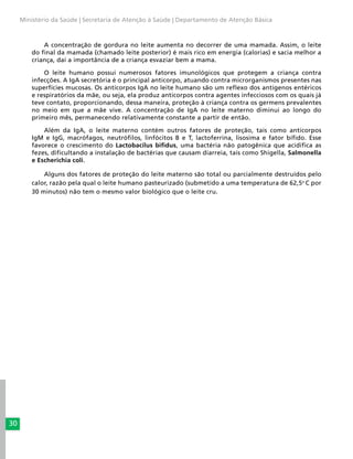 30
Ministério da Saúde | Secretaria de Atenção à Saúde | Departamento de Atenção Básica
A concentração de gordura no leite aumenta no decorrer de uma mamada. Assim, o leite
do final da mamada (chamado leite posterior) é mais rico em energia (calorias) e sacia melhor a
criança, daí a importância de a criança esvaziar bem a mama.
O leite humano possui numerosos fatores imunológicos que protegem a criança contra
infecções. A IgA secretória é o principal anticorpo, atuando contra microrganismos presentes nas
superfícies mucosas. Os anticorpos IgA no leite humano são um reflexo dos antígenos entéricos
e respiratórios da mãe, ou seja, ela produz anticorpos contra agentes infecciosos com os quais já
teve contato, proporcionando, dessa maneira, proteção à criança contra os germens prevalentes
no meio em que a mãe vive. A concentração de IgA no leite materno diminui ao longo do
primeiro mês, permanecendo relativamente constante a partir de então.
Além da IgA, o leite materno contém outros fatores de proteção, tais como anticorpos
IgM e IgG, macrófagos, neutrófilos, linfócitos B e T, lactoferrina, lisosima e fator bífido. Esse
favorece o crescimento do Lactobacilus bifidus, uma bactéria não patogênica que acidifica as
fezes, dificultando a instalação de bactérias que causam diarreia, tais como Shigella, Salmonella
e Escherichia coli.
Alguns dos fatores de proteção do leite materno são total ou parcialmente destruídos pelo
calor, razão pela qual o leite humano pasteurizado (submetido a uma temperatura de 62,5o
C por
30 minutos) não tem o mesmo valor biológico que o leite cru.
 