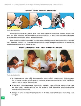 34
Ministério da Saúde | Secretaria de Atenção à Saúde | Departamento de Atenção Básica
Figura 3 – Pegada adequada ou boa pega
Fonte: BRASIL (2009b).
Além de dificultar a retirada do leite, a má pega machuca os mamilos. Quando o bebê tem
uma boa pega, o mamilo fica em uma posição dentro da boca da criança que o protege da fricção
e compressão, prevenindo, assim, lesões mamilares.
Todo profissional de saúde que faz assistência a mães e bebês deve saber observar criticamente
uma mamada. A seguir são apresentados os diversos itens que os profissionais de saúde devem
conferir na observação de uma mamada:
Figura 4 – Posição da Mãe – a mãe escolhe uma posição
	
Fonte: BRASIL (2009b).
•	 As roupas da mãe e do bebê são adequadas, sem restringir movimentos? Recomenda-se
que as mamas estejam completamente expostas, sempre que possível, e o bebê vestido de
maneira que os braços fiquem livres.
•	 A mãe está confortavelmente posicionada, relaxada, bem apoiada, não curvada para
trás nem para a frente? O apoio dos pés acima do nível do chão é aconselhável (uma
banquetinha pode ser útil).
•	 O corpo do bebê se encontra bem próximo do da mãe, todo voltado para ela, barriga com
barriga?
 