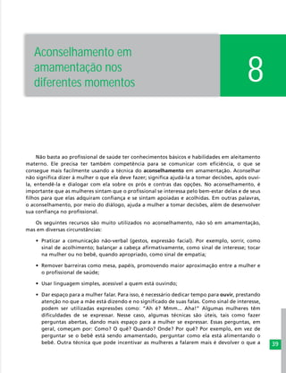 39
8
Não basta ao profissional de saúde ter conhecimentos básicos e habilidades em aleitamento
materno. Ele precisa ter também competência para se comunicar com eficiência, o que se
consegue mais facilmente usando a técnica do aconselhamento em amamentação. Aconselhar
não significa dizer à mulher o que ela deve fazer; significa ajudá-la a tomar decisões, após ouvi-
la, entendê-la e dialogar com ela sobre os prós e contras das opções. No aconselhamento, é
importante que as mulheres sintam que o profissional se interessa pelo bem-estar delas e de seus
filhos para que elas adquiram confiança e se sintam apoiadas e acolhidas. Em outras palavras,
o aconselhamento, por meio do diálogo, ajuda a mulher a tomar decisões, além de desenvolver
sua confiança no profissional.
Os seguintes recursos são muito utilizados no aconselhamento, não só em amamentação,
mas em diversas circunstâncias:
•	 Praticar a comunicação não-verbal (gestos, expressão facial). Por exemplo, sorrir, como
sinal de acolhimento; balançar a cabeça afirmativamente, como sinal de interesse; tocar
na mulher ou no bebê, quando apropriado, como sinal de empatia;
•	 Remover barreiras como mesa, papéis, promovendo maior aproximação entre a mulher e
o profissional de saúde;
•	 Usar linguagem simples, acessível a quem está ouvindo;
•	 Dar espaço para a mulher falar. Para isso, é necessário dedicar tempo para ouvir, prestando
atenção no que a mãe está dizendo e no significado de suas falas. Como sinal de interesse,
podem ser utilizadas expressões como: “Ah é? Mmm... Aha!” Algumas mulheres têm
dificuldades de se expressar. Nesse caso, algumas técnicas são úteis, tais como fazer
perguntas abertas, dando mais espaço para a mulher se expressar. Essas perguntas, em
geral, começam por: Como? O quê? Quando? Onde? Por quê? Por exemplo, em vez de
perguntar se o bebê está sendo amamentado, perguntar como ela está alimentando o
bebê. Outra técnica que pode incentivar as mulheres a falarem mais é devolver o que a
Aconselhamento em
amamentação nos
diferentes momentos
 