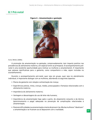 41
Saúde da Criança – Aleitamento Materno e Alimentação Complementar
8.1 Pré-natal
Figura 6 – Amamentação e gestação
Fonte: BRASIL (2009b).
A promoção da amamentação na gestação, comprovadamente, tem impacto positivo nas
prevalências de aleitamento materno, em especial entre as primíparas. O acompanhamento pré-
natal é uma excelente oportunidade para motivar as mulheres a amamentarem. É importante
que pessoas significativas para a gestante, como companheiro e mãe, sejam incluídas no
aconselhamento.
Durante o acompanhamento pré-natal, quer seja em grupo, quer seja no atendimento
individual, é importante dialogar com as mulheres, abordando os seguintes aspectos:
•	 Planos da gestante com relação à alimentação da criança;
•	 Experiências prévias, mitos, crenças, medos, preocupações e fantasias relacionados com o
aleitamento materno;
•	 Importância do aleitamento materno;
•	 Vantagens e desvantagens do uso de leite não humano;
•	 Importância da amamentação logo após o parto, do alojamento conjunto e da técnica
(posicionamento e pega) adequada na prevenção de complicações relacionadas à
amamentação;
•	 Possíveis dificuldades na amamentação e meios de preveni-las. Muitas mulheres “idealizam”
a amamentação e se frustram ao se depararem com a realidade;
 