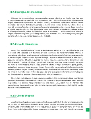 45
Saúde da Criança – Aleitamento Materno e Alimentação Complementar
8.2.3 Duração das mamadas
O tempo de permanência na mama em cada mamada não deve ser fixado, haja vista que
o tempo necessário para esvaziar uma mama varia para cada dupla mãe/bebê e, numa mesma
dupla, pode variar dependendo da fome da criança, do intervalo transcorrido desde a última
mamada e do volume de leite armazenado na mama, entre outros. O mais importante é que a
mãe dê tempo suficiente à criança para ela esvaziar adequadamente a mama. Dessa maneira,
a criança recebe o leite do final da mamada, que é mais calórico, promovendo a sua saciedade
e, consequentemente, maior espaçamento entre as mamadas. O esvaziamento das mamas é
importante também para o ganho adequado de peso do bebê e para a manutenção da produção
de leite suficiente para atender às demandas do bebê.
8.2.4 Uso de mamadeira
Água, chás e principalmente outros leites devem ser evitados, pois há evidências de que
o seu uso está associado com desmame precoce e aumento da morbimortalidade infantil. A
mamadeira, além de ser uma importante fonte de contaminação, pode influenciar negativamente
a amamentação. Observa-se que algumas crianças, depois de experimentarem a mamadeira,
passam a apresentar dificuldade quando vão mamar no peito. Alguns autores denominam essa
dificuldade de “confusão de bicos”, gerada pela diferença marcante entre a maneira de sugar
na mama e na mamadeira. Nesses casos, é comum o bebê começar a mamar no peito, porém,
após alguns segundos, largar a mama e chorar. Como o leite na mamadeira flui abundantemente
desde a primeira sucção, a criança pode estranhar a demora de um fluxo maior de leite no peito
no início da mamada, pois o reflexo de ejeção do leite leva aproximadamente um minuto para
ser desencadeado e algumas crianças podem não tolerar essa espera.
Não restam mais dúvidas de que a suplementação do leite materno com água ou chás nos
primeiros seis meses é desnecessária, mesmo em locais secos e quentes (ASHRAF, 1993). Mesmo
ingerindo pouco colostro nos primeiros dois a três dias de vida, recém-nascidos normais não
necessitam de líquidos adicionais além do leite materno, pois nascem com níveis de hidratação
tecidual relativamente altos.
8.2.5 Uso de chupeta
Atualmente,achupetatemsidodesaconselhadapelapossibilidadedeinterferirnegativamente
na duração do aleitamento materno, entre outros motivos. Crianças que chupam chupetas,
em geral, são amamentadas com menos frequência, o que pode comprometer a produção de
leite. Embora não haja dúvidas de que o desmame precoce ocorre com mais frequência entre as
 