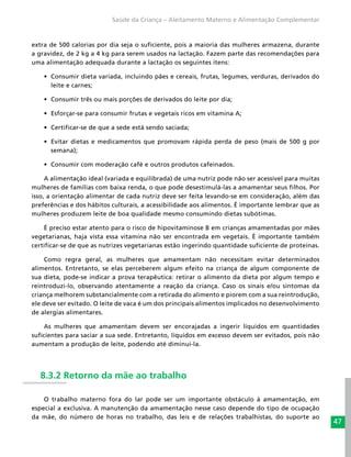47
Saúde da Criança – Aleitamento Materno e Alimentação Complementar
extra de 500 calorias por dia seja o suficiente, pois a maioria das mulheres armazena, durante
a gravidez, de 2 kg a 4 kg para serem usados na lactação. Fazem parte das recomendações para
uma alimentação adequada durante a lactação os seguintes itens:
•	 Consumir dieta variada, incluindo pães e cereais, frutas, legumes, verduras, derivados do
leite e carnes;
•	 Consumir três ou mais porções de derivados do leite por dia;
•	 Esforçar-se para consumir frutas e vegetais ricos em vitamina A;
•	 Certificar-se de que a sede está sendo saciada;
•	 Evitar dietas e medicamentos que promovam rápida perda de peso (mais de 500 g por
semana);
•	 Consumir com moderação café e outros produtos cafeinados.
A alimentação ideal (variada e equilibrada) de uma nutriz pode não ser acessível para muitas
mulheres de famílias com baixa renda, o que pode desestimulá-las a amamentar seus filhos. Por
isso, a orientação alimentar de cada nutriz deve ser feita levando-se em consideração, além das
preferências e dos hábitos culturais, a acessibilidade aos alimentos. É importante lembrar que as
mulheres produzem leite de boa qualidade mesmo consumindo dietas subótimas.
É preciso estar atento para o risco de hipovitaminose B em crianças amamentadas por mães
vegetarianas, haja vista essa vitamina não ser encontrada em vegetais. É importante também
certificar-se de que as nutrizes vegetarianas estão ingerindo quantidade suficiente de proteínas.
Como regra geral, as mulheres que amamentam não necessitam evitar determinados
alimentos. Entretanto, se elas perceberem algum efeito na criança de algum componente de
sua dieta, pode-se indicar a prova terapêutica: retirar o alimento da dieta por algum tempo e
reintroduzi-lo, observando atentamente a reação da criança. Caso os sinais e/ou sintomas da
criança melhorem substancialmente com a retirada do alimento e piorem com a sua reintrodução,
ele deve ser evitado. O leite de vaca é um dos principais alimentos implicados no desenvolvimento
de alergias alimentares.
As mulheres que amamentam devem ser encorajadas a ingerir líquidos em quantidades
suficientes para saciar a sua sede. Entretanto, líquidos em excesso devem ser evitados, pois não
aumentam a produção de leite, podendo até diminuí-la.
8.3.2 Retorno da mãe ao trabalho
O trabalho materno fora do lar pode ser um importante obstáculo à amamentação, em
especial a exclusiva. A manutenção da amamentação nesse caso depende do tipo de ocupação
da mãe, do número de horas no trabalho, das leis e de relações trabalhistas, do suporte ao
 