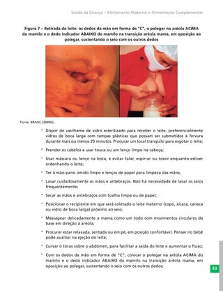 49
Saúde da Criança – Aleitamento Materno e Alimentação Complementar
Figura 7 – Retirada do leite: os dedos da mão em forma de “C”, o polegar na aréola ACIMA
do mamilo e o dedo indicador ABAIXO do mamilo na transição aréola mama, em oposição ao
polegar, sustentando o seio com os outros dedos
Fonte: BRASIL (2009b).
°° Dispor de vasilhame de vidro esterilizado para receber o leite, preferencialmente
vidros de boca larga com tampas plásticas que possam ser submetidos à fervura
durante mais ou menos 20 minutos. Procurar um local tranquilo para esgotar o leite;
°° Prender os cabelos e usar touca ou um lenço limpo na cabeça;
°° Usar máscara ou lenço na boca, e evitar falar, espirrar ou tossir enquanto estiver
ordenhando o leite;
°° Ter à mão pano úmido limpo e lenços de papel para limpeza das mãos;
°° Lavar cuidadosamente as mãos e antebraços. Não há necessidade de lavar os seios
frequentemente;
°° Secar as mãos e antebraços com toalha limpa ou de papel;
°° Posicionar o recipiente em que será coletado o leite materno (copo, xícara, caneca
ou vidro de boca larga) próximo ao seio;
°° Massagear delicadamente a mama como um todo com movimentos circulares da
base em direção à aréola;
°° Procurar estar relaxada, sentada ou em pé, em posição confortável. Pensar no bebê
pode auxiliar na ejeção do leite;
°° Curvar o tórax sobre o abdômen, para facilitar a saída do leite e aumentar o fluxo;
°° Com os dedos da mão em forma de “C”, colocar o polegar na aréola ACIMA do
mamilo e o dedo indicador ABAIXO do mamilo na transição aréola mama, em
oposição ao polegar, sustentando o seio com os outros dedos;
 