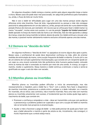 54
Ministério da Saúde | Secretaria de Atenção à Saúde | Departamento de Atenção Básica
Em algumas situações o bebê começa a mamar, porém após alguns segundos larga a mama
e chora. Nesses casos ele pode estar mal posicionado, ter adquirido preferência pela mamadeira
ou, ainda, o fluxo de leite ser muito forte.
Não é raro o bebê ter dificuldade para sugar em uma das mamas porque existe alguma
diferença entre elas (mamilos, fluxo de leite, ingurgitamento) ou porque a mãe não consegue
posicioná-lo adequadamente em um dos lados ou, ainda, porque ele sente dor numa determinada
posição (fratura de clavícula, por exemplo). Um recurso que se utiliza para fazer o bebê mamar na
mama “recusada”, muitas vezes com sucesso, é o uso da posição “jogador de futebol americano”
(bebê apoiado no braço do mesmo lado da mama a ser oferecida, mão da mãe apoiando a cabeça
da criança, corpo da criança mantido na lateral, abaixo da axila). Se o bebê continuar a recusar uma
das mamas, é possível manter aleitamento materno exclusivo utilizando apenas uma das mamas.
9.2 Demora na “descida do leite”
Em algumas mulheres a “descida do leite” ou apojadura só ocorre alguns dias após o parto.
Nesses casos, o profissional de saúde deve desenvolver confiança na mãe, além de orientar
medidas de estimulação da mama, como sucção frequente do bebê e ordenha. É muito útil o uso
de um sistema de nutrição suplementar (translactação), que consiste em um recipiente (pode ser
um copo ou uma xícara) contendo leite (de preferência leite humano pasteurizado), colocado
entre as mamas da mãe e conectado ao mamilo por meio de uma sonda. A criança, ao sugar o
mamilo, recebe o suplemento. Dessa maneira o bebê continua a estimular a mama e sente-se
gratificado ao sugar o seio da mãe e ser saciado.
9.3 Mamilos planos ou invertidos
Mamilos planos ou invertidos podem dificultar o início da amamentação, mas não
necessariamente a impedem, pois o bebê faz o “bico” com a aréola. Para fazer o diagnóstico
de mamilos invertidos, pressiona-se a aréola entre o polegar e o dedo indicador: se o mamilo
for invertido, ele se retrai; caso contrário, não é mamilo invertido. Para uma mãe com mamilos
planos ou invertidos amamentar com sucesso, é fundamental que ela receba ajuda logo após o
nascimento do bebê, que consiste em:
•	 Promover a confiança e empoderar a mãe – deve ser transmitido a ela que com paciência
e perseverança o problema poderá ser superado e que com a sucção do bebê os mamilos
vão se tornando mais propícios à amamentação;
•	 Ajudar a mãe a favorecer a pega do bebê – a mãe pode precisar de ajuda para fazer com
que o bebê abocanhe o mamilo e parte da aréola se ele, inicialmente, não conseguir; é
muito importante que a aréola esteja macia.
 