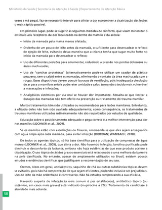 58
Ministério da Saúde | Secretaria de Atenção à Saúde | Departamento de Atenção Básica
vezes a má pega), faz-se necessário intervir para aliviar a dor e promover a cicatrização das lesões
o mais rápido possível.
Em primeiro lugar, pode-se sugerir as seguintes medidas de conforto, que visam minimizar o
estímulo aos receptores da dor localizados na derme do mamilo e da aréola:
•	 Início da mamada pela mama menos afetada;
•	 Ordenha de um pouco de leite antes da mamada, o suficiente para desencadear o reflexo
de ejeção de leite, evitando dessa maneira que a criança tenha que sugar muito forte no
início da mamada para desencadear o reflexo;
•	 Uso de diferentes posições para amamentar, reduzindo a pressão nos pontos dolorosos ou
áreas machucadas;
•	 Uso de “conchas protetoras” (alternativamente pode-se utilizar um coador de plástico
pequeno, sem o cabo) entre as mamadas, eliminando o contato da área machucada com a
roupa. Esses dispositivos devem possuir buracos de ventilação, pois inadequada circulação
de ar para o mamilo e aréola pode reter umidade e calor, tornando o tecido mais vulnerável
a macerações e infecções;
•	 Analgésicos sistêmicos por via oral se houver dor importante. Ressalta-se que limitar a
duração das mamadas não tem efeito na prevenção ou tratamento do trauma mamilar.
Muitos tratamentos têm sido utilizados ou recomendados para lesões mamilares. Entretanto,
a eficácia deles não tem sido avaliada adequadamente; como consequência, os tratamentos de
traumas mamilares utilizados rotineiramente não são respaldados por estudos de qualidade.
Educação sobre o posicionamento adequado e pega correta é a melhor intervenção para dor
nos mamilos (LOCHNER et al., 2009).
Se os mamilos estão com escoriações ou fissuras, recomenda-se que eles sejam enxaguados
com água limpa após cada mamada, para evitar infecção (RIORDAN; WAMBACH, 2010).
De todos os agentes tópicos, só há base científica para a utilização de compressas de água
morna (LOCHNER et al., 2009), que alivia a dor. Não havendo infecção, lanolina purificada pode
diminuir o desconforto da lactante, embora não haja evidências de que esse produto acelere a
cicatrização. O uso tópico de ácidos graxos essenciais está relacionado a uma melhora da barreira
na pele danificada. No entanto, apesar de amplamente utilizados no Brasil, existem poucos
estudos e evidências científicas que justifiquem a recomendação de seu uso.
Cremes, óleos em geral, antissépticos, saquinho de chá ou outras substâncias tópicas devem
se evitados, pois não há comprovação de que sejam eficientes, podendo inclusive ser prejudiciais.
Uso de leite da mãe ordenhado é controverso. Não há estudos comprovando a sua eficácia.
Havendo suspeita de infecção (a mais comum é por estafilococo), antibiótico tópico (ou
sistêmico, em casos mais graves) está indicado (mupirocina a 2%). Tratamento da candidíase é
abordado mais adiante.
 