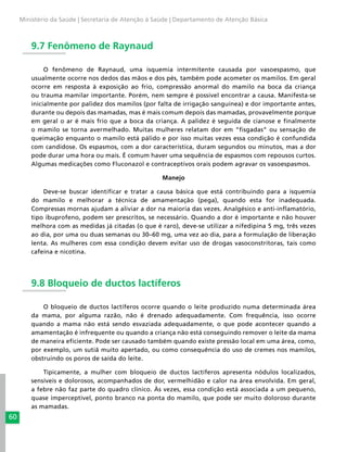 60
Ministério da Saúde | Secretaria de Atenção à Saúde | Departamento de Atenção Básica
9.7 Fenômeno de Raynaud
O fenômeno de Raynaud, uma isquemia intermitente causada por vasoespasmo, que
usualmente ocorre nos dedos das mãos e dos pés, também pode acometer os mamilos. Em geral
ocorre em resposta à exposição ao frio, compressão anormal do mamilo na boca da criança
ou trauma mamilar importante. Porém, nem sempre é possível encontrar a causa. Manifesta-se
inicialmente por palidez dos mamilos (por falta de irrigação sanguínea) e dor importante antes,
durante ou depois das mamadas, mas é mais comum depois das mamadas, provavelmente porque
em geral o ar é mais frio que a boca da criança. A palidez é seguida de cianose e finalmente
o mamilo se torna avermelhado. Muitas mulheres relatam dor em “fisgadas” ou sensação de
queimação enquanto o mamilo está pálido e por isso muitas vezes essa condição é confundida
com candidose. Os espasmos, com a dor característica, duram segundos ou minutos, mas a dor
pode durar uma hora ou mais. É comum haver uma sequência de espasmos com repousos curtos.
Algumas medicações como Fluconazol e contraceptivos orais podem agravar os vasoespasmos.
Manejo
Deve-se buscar identificar e tratar a causa básica que está contribuindo para a isquemia
do mamilo e melhorar a técnica de amamentação (pega), quando esta for inadequada.
Compressas mornas ajudam a aliviar a dor na maioria das vezes. Analgésico e anti-inflamatório,
tipo ibuprofeno, podem ser prescritos, se necessário. Quando a dor é importante e não houver
melhora com as medidas já citadas (o que é raro), deve-se utilizar a nifedipina 5 mg, três vezes
ao dia, por uma ou duas semanas ou 30–60 mg, uma vez ao dia, para a formulação de liberação
lenta. As mulheres com essa condição devem evitar uso de drogas vasoconstritoras, tais como
cafeína e nicotina.
9.8 Bloqueio de ductos lactíferos
O bloqueio de ductos lactíferos ocorre quando o leite produzido numa determinada área
da mama, por alguma razão, não é drenado adequadamente. Com frequência, isso ocorre
quando a mama não está sendo esvaziada adequadamente, o que pode acontecer quando a
amamentação é infrequente ou quando a criança não está conseguindo remover o leite da mama
de maneira eficiente. Pode ser causado também quando existe pressão local em uma área, como,
por exemplo, um sutiã muito apertado, ou como consequência do uso de cremes nos mamilos,
obstruindo os poros de saída do leite.
Tipicamente, a mulher com bloqueio de ductos lactíferos apresenta nódulos localizados,
sensíveis e dolorosos, acompanhados de dor, vermelhidão e calor na área envolvida. Em geral,
a febre não faz parte do quadro clínico. Às vezes, essa condição está associada a um pequeno,
quase imperceptível, ponto branco na ponta do mamilo, que pode ser muito doloroso durante
as mamadas.
 