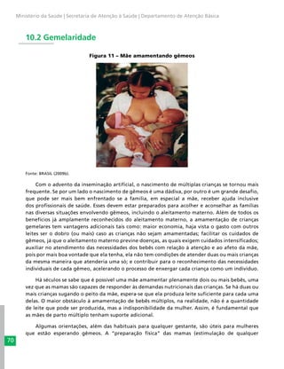 70
Ministério da Saúde | Secretaria de Atenção à Saúde | Departamento de Atenção Básica
10.2 Gemelaridade
Figura 11 – Mãe amamentando gêmeos
Fonte: BRASIL (2009b).
Com o advento da inseminação artificial, o nascimento de múltiplas crianças se tornou mais
frequente. Se por um lado o nascimento de gêmeos é uma dádiva, por outro é um grande desafio,
que pode ser mais bem enfrentado se a família, em especial a mãe, receber ajuda inclusive
dos profissionais de saúde. Esses devem estar preparados para acolher e aconselhar as famílias
nas diversas situações envolvendo gêmeos, incluindo o aleitamento materno. Além de todos os
benefícios já amplamente reconhecidos do aleitamento materno, a amamentação de crianças
gemelares tem vantagens adicionais tais como: maior economia, haja vista o gasto com outros
leites ser o dobro (ou mais) caso as crianças não sejam amamentadas; facilitar os cuidados de
gêmeos, já que o aleitamento materno previne doenças, as quais exigem cuidados intensificados;
auxiliar no atendimento das necessidades dos bebês com relação à atenção e ao afeto da mãe,
pois por mais boa vontade que ela tenha, ela não tem condições de atender duas ou mais crianças
da mesma maneira que atenderia uma só; e contribuir para o reconhecimento das necessidades
individuais de cada gêmeo, acelerando o processo de enxergar cada criança como um indivíduo.
Há séculos se sabe que é possível uma mãe amamentar plenamente dois ou mais bebês, uma
vez que as mamas são capazes de responder às demandas nutricionais das crianças. Se há duas ou
mais crianças sugando o peito da mãe, espera-se que ela produza leite suficiente para cada uma
delas. O maior obstáculo à amamentação de bebês múltiplos, na realidade, não é a quantidade
de leite que pode ser produzida, mas a indisponibilidade da mulher. Assim, é fundamental que
as mães de parto múltiplo tenham suporte adicional.
Algumas orientações, além das habituais para qualquer gestante, são úteis para mulheres
que estão esperando gêmeos. A “preparação física” das mamas (estimulação de qualquer
 