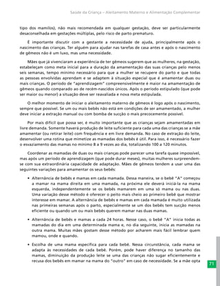 71
Saúde da Criança – Aleitamento Materno e Alimentação Complementar
tipo dos mamilos), não mais recomendada em qualquer gestação, deve ser particularmente
desaconselhada em gestações múltiplas, pelo risco de parto prematuro.
É importante discutir com a gestante a necessidade de ajuda, principalmente após o
nascimento das crianças. Ter alguém para ajudar nas tarefas de casa antes e após o nascimento
de gêmeos não é um luxo, mas uma necessidade.
Mães que já vivenciaram a experiência de ter gêmeos sugerem que as mulheres, na gestação,
estabeleçam como meta inicial para a duração da amamentação das suas crianças pelo menos
seis semanas, tempo mínimo necessário para que a mulher se recupere do parto e que todas
as pessoas envolvidas aprendam e se adaptem à situação especial que é amamentar duas ou
mais crianças. O período de “aprendizagem” compreensivelmente é maior na amamentação de
gêmeos quando comparado ao de recém-nascidos únicos. Após o período estipulado (que pode
ser maior ou menor) a situação deve ser reavaliada e nova meta estipulada.
O melhor momento de iniciar o aleitamento materno de gêmeos é logo após o nascimento,
sempre que possível. Se um ou mais bebês não está em condições de ser amamentado, a mulher
deve iniciar a extração manual ou com bomba de sucção o mais precocemente possível.
Por mais difícil que possa ser, é muito importante que as crianças sejam amamentadas em
livre demanda. Somente haverá produção de leite suficiente para cada uma das crianças se a mãe
amamentar (ou retirar leite) com frequência e em livre demanda. No caso de extração do leite,
desenvolver uma rotina que mimetize as mamadas dos bebês é útil. Para isso, é necessário fazer
o esvaziamento das mamas no mínimo 8 a 9 vezes ao dia, totalizando 100 a 120 minutos.
Coordenar as mamadas de duas ou mais crianças pode parecer uma tarefa quase impossível,
mas após um período de aprendizagem (que pode durar meses), muitas mulheres surpreendem-
se com sua extraordinária capacidade de adaptação. Mães de gêmeos tendem a usar uma das
seguintes variações para amamentar os seus bebês:
•	 Alternância de bebês e mamas em cada mamada. Dessa maneira, se o bebê “A” começou
a mamar na mama direita em uma mamada, na próxima ele deverá iniciá-la na mama
esquerda, independentemente se os bebês mamarem em uma só mama ou nas duas.
Uma variação desse método é oferecer o peito mais cheio ao primeiro bebê que mostrar
interesse em mamar. A alternância de bebês e mamas em cada mamada é muito utilizada
nas primeiras semanas após o parto, especialmente se um dos bebês tem sucção menos
eficiente ou quando um ou mais bebês querem mamar nas duas mamas.
•	 Alternância de bebês e mamas a cada 24 horas. Nesse caso, o bebê “A” inicia todas as
mamadas do dia em uma determinada mama e, no dia seguinte, inicia as mamadas na
outra mama. Muitas mães gostam desse método por acharem mais fácil lembrar quem
mamou, onde e quando.
•	 Escolha de uma mama específica para cada bebê. Nessa circunstância, cada mama se
adapta às necessidades de cada bebê. Porém, pode haver diferença no tamanho das
mamas, diminuição da produção leite se uma das crianças não sugar eficientemente e
recusa dos bebês em mamar na mama do “outro” em caso de necessidade. Se a mãe opta
 