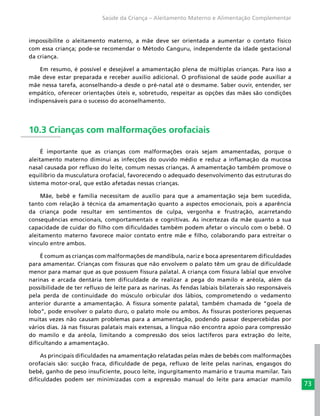 73
Saúde da Criança – Aleitamento Materno e Alimentação Complementar
impossibilite o aleitamento materno, a mãe deve ser orientada a aumentar o contato físico
com essa criança; pode-se recomendar o Método Canguru, independente da idade gestacional
da criança.
Em resumo, é possível e desejável a amamentação plena de múltiplas crianças. Para isso a
mãe deve estar preparada e receber auxílio adicional. O profissional de saúde pode auxiliar a
mãe nessa tarefa, aconselhando-a desde o pré-natal até o desmame. Saber ouvir, entender, ser
empático, oferecer orientações úteis e, sobretudo, respeitar as opções das mães são condições
indispensáveis para o sucesso do aconselhamento.
10.3 Crianças com malformações orofaciais
É importante que as crianças com malformações orais sejam amamentadas, porque o
aleitamento materno diminui as infecções do ouvido médio e reduz a inflamação da mucosa
nasal causada por refluxo do leite, comum nessas crianças. A amamentação também promove o
equilíbrio da musculatura orofacial, favorecendo o adequado desenvolvimento das estruturas do
sistema motor-oral, que estão afetadas nessas crianças.
Mãe, bebê e família necessitam de auxílio para que a amamentação seja bem sucedida,
tanto com relação à técnica da amamentação quanto a aspectos emocionais, pois a aparência
da criança pode resultar em sentimentos de culpa, vergonha e frustração, acarretando
consequências emocionais, comportamentais e cognitivas. As incertezas da mãe quanto a sua
capacidade de cuidar do filho com dificuldades também podem afetar o vínculo com o bebê. O
aleitamento materno favorece maior contato entre mãe e filho, colaborando para estreitar o
vínculo entre ambos.
É comum as crianças com malformações de mandíbula, nariz e boca apresentarem dificuldades
para amamentar. Crianças com fissuras que não envolvem o palato têm um grau de dificuldade
menor para mamar que as que possuem fissura palatal. A criança com fissura labial que envolve
narinas e arcada dentária tem dificuldade de realizar a pega do mamilo e aréola, além da
possibilidade de ter refluxo de leite para as narinas. As fendas labiais bilaterais são responsáveis
pela perda de continuidade do músculo orbicular dos lábios, comprometendo o vedamento
anterior durante a amamentação. A fissura somente palatal, também chamada de “goela de
lobo”, pode envolver o palato duro, o palato mole ou ambos. As fissuras posteriores pequenas
muitas vezes não causam problemas para a amamentação, podendo passar despercebidas por
vários dias. Já nas fissuras palatais mais extensas, a língua não encontra apoio para compressão
do mamilo e da aréola, limitando a compressão dos seios lactíferos para extração do leite,
dificultando a amamentação.
As principais dificuldades na amamentação relatadas pelas mães de bebês com malformações
orofaciais são: sucção fraca, dificuldade de pega, refluxo de leite pelas narinas, engasgos do
bebê, ganho de peso insuficiente, pouco leite, ingurgitamento mamário e trauma mamilar. Tais
dificuldades podem ser minimizadas com a expressão manual do leite para amaciar mamilo
 