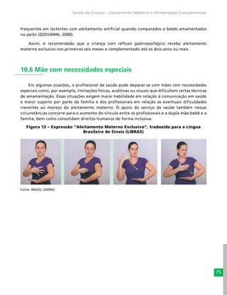 75
Saúde da Criança – Aleitamento Materno e Alimentação Complementar
frequentes em lactentes com aleitamento artificial quando comparados a bebês amamentados
no peito (GIOVANNI, 2000).
Assim, é recomendado que a criança com refluxo gastroesofágico receba aleitamento
materno exclusivo nos primeiros seis meses e complementado até os dois anos ou mais.
10.6 Mãe com necessidades especiais
Em algumas ocasiões, o profissional de saúde pode deparar-se com mães com necessidades
especiais como, por exemplo, limitações físicas, auditivas ou visuais que dificultem certas técnicas
de amamentação. Essas situações exigem maior habilidade em relação à comunicação em saúde
e maior suporte por parte da família e dos profissionais em relação às eventuais dificuldades
inerentes ao manejo do aleitamento materno. O apoio do serviço de saúde também nessas
circunstâncias concorre para o aumento do vínculo entre os profissionais e a dupla mãe-bebê e a
família, bem como consolidam direitos humanos de forma inclusiva.
Figura 12 – Expressão “Aleitamento Materno Exclusivo”, traduzida para a Língua
Brasileira de Sinais (LIBRAS)
Fonte: BRASIL (2009b).
 
