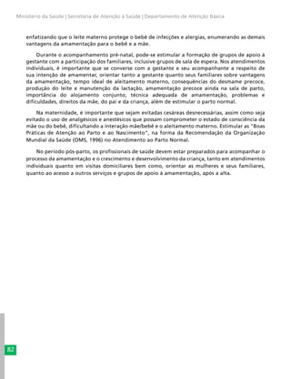 82
Ministério da Saúde | Secretaria de Atenção à Saúde | Departamento de Atenção Básica
enfatizando que o leite materno protege o bebê de infecções e alergias, enumerando as demais
vantagens da amamentação para o bebê e a mãe.
Durante o acompanhamento pré-natal, pode-se estimular a formação de grupos de apoio à
gestante com a participação dos familiares, inclusive grupos de sala de espera. Nos atendimentos
individuais, é importante que se converse com a gestante e seu acompanhante a respeito de
sua intenção de amamentar, orientar tanto a gestante quanto seus familiares sobre vantagens
da amamentação, tempo ideal de aleitamento materno, consequências do desmame precoce,
produção do leite e manutenção da lactação, amamentação precoce ainda na sala de parto,
importância do alojamento conjunto, técnica adequada de amamentação, problemas e
dificuldades, direitos da mãe, do pai e da criança, além de estimular o parto normal.
Na maternidade, é importante que sejam evitadas cesáreas desnecessárias, assim como seja
evitado o uso de analgésicos e anestésicos que possam comprometer o estado de consciência da
mãe ou do bebê, dificultando a interação mãe/bebê e o aleitamento materno. Estimular as "Boas
Práticas de Atenção ao Parto e ao Nascimento", na forma da Recomendação da Organização
Mundial da Saúde (OMS, 1996) no Atendimento ao Parto Normal.
No período pós-parto, os profissionais de saúde devem estar preparados para acompanhar o
processo da amamentação e o crescimento e desenvolvimento da criança, tanto em atendimentos
individuais quanto em visitas domiciliares bem como, orientar as mulheres e seus familiares,
quanto ao acesso a outros serviços e grupos de apoio à amamentação, após a alta.
 