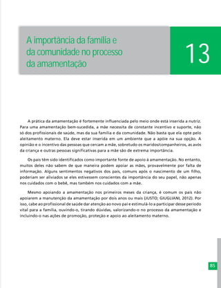 85
A prática da amamentação é fortemente influenciada pelo meio onde está inserida a nutriz.
Para uma amamentação bem-sucedida, a mãe necessita de constante incentivo e suporte, não
só dos profissionais de saúde, mas da sua família e da comunidade. Não basta que ela opte pelo
aleitamento materno. Ela deve estar inserida em um ambiente que a apóie na sua opção. A
opinião e o incentivo das pessoas que cercam a mãe, sobretudo os maridos/companheiros, as avós
da criança e outras pessoas significativas para a mãe são de extrema importância.
Os pais têm sido identificados como importante fonte de apoio à amamentação. No entanto,
muitos deles não sabem de que maneira podem apoiar as mães, provavelmente por falta de
informação. Alguns sentimentos negativos dos pais, comuns após o nascimento de um filho,
poderiam ser aliviados se eles estivessem conscientes da importância do seu papel, não apenas
nos cuidados com o bebê, mas também nos cuidados com a mãe.
Mesmo apoiando a amamentação nos primeiros meses da criança, é comum os pais não
apoiarem a manutenção da amamentação por dois anos ou mais (JUSTO; GIUGLIANI, 2012). Por
isso, cabe ao profissional de saúde dar atenção ao novo pai e estimulá-lo a participar desse período
vital para a família, ouvindo-o, tirando dúvidas, valorizando-o no processo da amamentação e
incluindo-o nas ações de promoção, proteção e apoio ao aleitamento materno.
13
A importância da família e
da comunidade no processo
da amamentação
 