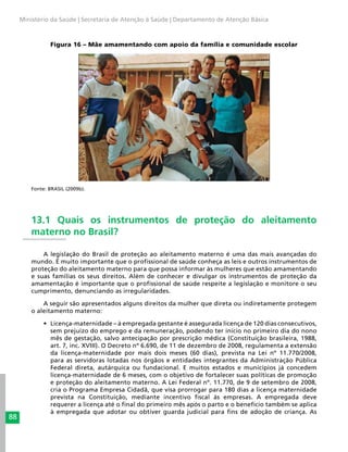 88
Ministério da Saúde | Secretaria de Atenção à Saúde | Departamento de Atenção Básica
Figura 16 – Mãe amamentando com apoio da família e comunidade escolar
Fonte: BRASIL (2009b).
13.1 Quais os instrumentos de proteção do aleitamento
materno no Brasil?
A legislação do Brasil de proteção ao aleitamento materno é uma das mais avançadas do
mundo. É muito importante que o profissional de saúde conheça as leis e outros instrumentos de
proteção do aleitamento materno para que possa informar às mulheres que estão amamentando
e suas famílias os seus direitos. Além de conhecer e divulgar os instrumentos de proteção da
amamentação é importante que o profissional de saúde respeite a legislação e monitore o seu
cumprimento, denunciando as irregularidades.
A seguir são apresentados alguns direitos da mulher que direta ou indiretamente protegem
o aleitamento materno:
•	 Licença-maternidade – à empregada gestante é assegurada licença de 120 dias consecutivos,
sem prejuízo do emprego e da remuneração, podendo ter início no primeiro dia do nono
mês de gestação, salvo antecipação por prescrição médica (Constituição brasileira, 1988,
art. 7, inc. XVIII). O Decreto nº 6.690, de 11 de dezembro de 2008, regulamenta a extensão
da licença-maternidade por mais dois meses (60 dias), prevista na Lei nº 11.770/2008,
para as servidoras lotadas nos órgãos e entidades integrantes da Administração Pública
Federal direta, autárquica ou fundacional. E muitos estados e municípios já concedem
licença-maternidade de 6 meses, com o objetivo de fortalecer suas políticas de promoção
e proteção do aleitamento materno. A Lei Federal nº. 11.770, de 9 de setembro de 2008,
cria o Programa Empresa Cidadã, que visa prorrogar para 180 dias a licença maternidade
prevista na Constituição, mediante incentivo fiscal às empresas. A empregada deve
requerer a licença até o final do primeiro mês após o parto e o benefício também se aplica
à empregada que adotar ou obtiver guarda judicial para fins de adoção de criança. As
 