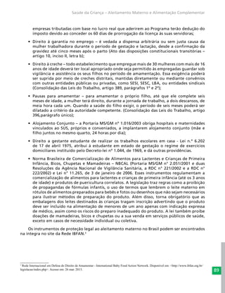 89
Saúde da Criança – Aleitamento Materno e Alimentação Complementar
empresas tributadas com base no lucro real que aderirem ao Programa terão dedução do
imposto devido ao conceder os 60 dias de prorrogação da licença às suas servidoras;
•	 Direito à garantia no emprego – é vedada a dispensa arbitrária ou sem justa causa da
mulher trabalhadora durante o período de gestação e lactação, desde a confirmação da
gravidez até cinco meses após o parto (Ato das disposições constitucionais transitórias –
artigo 10, inciso II, letra b);
•	 Direito à creche – todo estabelecimento que empregue mais de 30 mulheres com mais de 16
anos de idade deverá ter local apropriado onde seja permitido às empregadas guardar sob
vigilância e assistência os seus filhos no período de amamentação. Essa exigência poderá
ser suprida por meio de creches distritais, mantidas diretamente ou mediante convênios
com outras entidades públicas ou privadas, como SESI, SESC, LBA, ou entidades sindicais
(Consolidação das Leis do Trabalho, artigo 389, parágrafos 1º e 2º);
•	 Pausas para amamentar – para amamentar o próprio filho, até que ele complete seis
meses de idade, a mulher terá direito, durante a jornada de trabalho, a dois descansos, de
meia hora cada um. Quando a saúde do filho exigir, o período de seis meses poderá ser
dilatado a critério da autoridade competente. (Consolidação das Leis do Trabalho, artigo
396,parágrafo único);
•	 Alojamento Conjunto – a Portaria MS/GM nº 1.016/2003 obriga hospitais e maternidades
vinculados ao SUS, próprios e conveniados, a implantarem alojamento conjunto (mãe e
filho juntos no mesmo quarto, 24 horas por dia);
•	 Direito a gestante estudante de realizar os trabalhos escolares em casa - Lei n.º 6.202
de 17 de abril 1975, atribui à estudante em estado de gestação o regime de exercícios
domiciliares instituído pelo Decreto-lei nº 1.044, de 1969, e dá outras providências.
•	 Norma Brasileira de Comercialização de Alimentos para Lactentes e Crianças de Primeira
Infância, Bicos, Chupetas e Mamadeiras – NBCAL (Portaria MS/GM n° 2.051/2001 e duas
Resoluções da Agência Nacional de Vigilância Sanitária, a RDC n° 221/2002 e a RDC n°
222/2002) e Lei n° 11.265, de 3 de janeiro de 2006. Esses instrumentos regulamentam a
comercialização de alimentos para lactentes e crianças de primeira infância (até os 3 anos
de idade) e produtos de puericultura correlatos. A legislação traz regras como a proibição
de propagandas de fórmulas infantis, o uso de termos que lembrem o leite materno em
rótulos de alimentos preparados para bebês e fotos ou desenhos que não sejam necessários
para ilustrar métodos de preparação do produto. Além disso, torna obrigatório que as
embalagens dos leites destinados às crianças tragam inscrição advertindo que o produto
deve ser incluído na alimentação de menores de um ano apenas com indicação expressa
de médico, assim como os riscos do preparo inadequado do produto. A lei também proíbe
doações de mamadeiras, bicos e chupetas ou a sua venda em serviços públicos de saúde,
exceto em casos de necessidade individual ou coletiva.
Os instrumentos de proteção legal ao aleitamento materno no Brasil podem ser encontrados
na íntegra no site da Rede IBFAN.3
 
3
Rede Internacional em Defesa do Direito de Amamentar - International Baby Food Action Network. Disponível em: <http://www.ibfan.org.br/
legislacao/index.php>. Acesso em: 26 mar. 2013.
 