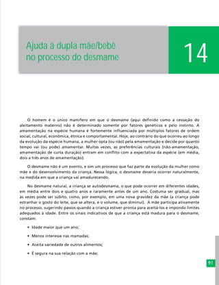 91
O homem é o único mamífero em que o desmame (aqui definido como a cessação do
aleitamento materno) não é determinado somente por fatores genéticos e pelo instinto. A
amamentação na espécie humana é fortemente influenciada por múltiplos fatores de ordem
social, cultural, econômica, étnica e comportamental. Hoje, ao contrário do que ocorreu ao longo
da evolução da espécie humana, a mulher opta (ou não) pela amamentação e decide por quanto
tempo vai (ou pode) amamentar. Muitas vezes, as preferências culturais (não-amamentação,
amamentação de curta duração) entram em conflito com a expectativa da espécie (em média,
dois a três anos de amamentação).
O desmame não é um evento, e sim um processo que faz parte da evolução da mulher como
mãe e do desenvolvimento da criança. Nessa lógica, o desmame deveria ocorrer naturalmente,
na medida em que a criança vai amadurecendo.
No desmame natural, a criança se autodesmama, o que pode ocorrer em diferentes idades,
em média entre dois e quatro anos e raramente antes de um ano. Costuma ser gradual, mas
às vezes pode ser súbito, como, por exemplo, em uma nova gravidez da mãe (a criança pode
estranhar o gosto do leite, que se altera, e o volume, que diminui). A mãe participa ativamente
no processo, sugerindo passos quando a criança estiver pronta para aceitá-los e impondo limites
adequados à idade. Entre os sinais indicativos de que a criança está madura para o desmame,
constam:
•	 Idade maior que um ano;
•	 Menos interesse nas mamadas;
•	 Aceita variedade de outros alimentos;
•	 É segura na sua relação com a mãe;
14Ajuda à dupla mãe/bebê
no processo do desmame
 