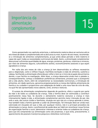 95
15
Importância da
alimentação
complementar
Como apresentado nos capítulos anteriores, o aleitamento materno deve ser exclusivo até os
seis meses de idade e complementado até os dois anos ou mais. A partir de seis meses, recomenda-
se a introdução de alimentos complementares, já que antes desse período o leite materno é
capaz de suprir todas as necessidades nutricionais do bebê. Assim, a alimentação complementar
deve prover suficientes quantidades de água, energia, proteínas, gorduras, vitaminas e minerais,
por meio de alimentos seguros, culturalmente aceitos, economicamente acessíveis e que sejam
agradáveis à criança.
Por volta dos seis meses de vida a criança já tem desenvolvidos os reflexos necessários
para a deglutição, como o reflexo lingual, manifesta excitação à visão do alimento, sustenta a
cabeça, facilitando a alimentação oferecida por colher e tem-se o início da erupção dos primeiros
dentes, o que facilita na mastigação. Além disso, a criança desenvolve ainda mais o paladar e,
consequentemente, começa a estabelecer preferências alimentares, processo que a acompanha
até a vida adulta. Assim, além de complementar as necessidades nutricionais, a introdução de
alimentos, em idade oportuna, aproxima progressivamente a criança dos hábitos alimentares da
família e ou cuidador e proporciona uma adaptação do bebê a uma nova fase do ciclo de vida,
na qual lhe são apresentados novos sabores, cores, aromas e texturas.
O sucesso da alimentação complementar depende de paciência, afeto e suporte por parte
da mãe e de todos os cuidadores da criança. Toda a família deve ser estimulada a contribuir
positivamente nessa fase. Se durante o aleitamento materno exclusivo a criança é mais
intensamente ligada à mãe, a alimentação complementar permite maior interação do pai, dos
avôs e avós, dos outros irmãos e familiares, situação em que não só a criança aprende a comer,
mas também toda a família aprende a cuidar da alimentação. Tal interação deve ser ainda mais
valorizada em situações em que a mãe, por qualquer motivo, não é a principal provedora da
alimentação à criança. Assim, o profissional de saúde deve ser hábil em reconhecer novas formas
de organização familiar e ouvir, demonstrar interesse e orientar todos os cuidadores da criança,
para que ela compreenda sua alimentação como ato prazeroso, o que evita, precocemente, o
aparecimento de possíveis transtornos psíquicos e distúrbios nutricionais.
 