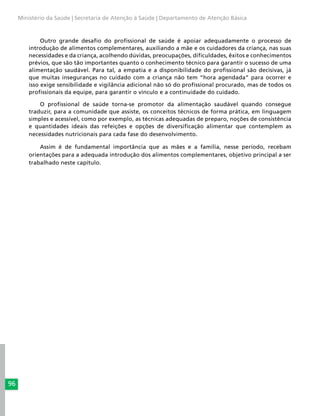 96
Ministério da Saúde | Secretaria de Atenção à Saúde | Departamento de Atenção Básica
Outro grande desafio do profissional de saúde é apoiar adequadamente o processo de
introdução de alimentos complementares, auxiliando a mãe e os cuidadores da criança, nas suas
necessidades e da criança, acolhendo dúvidas, preocupações, dificuldades, êxitos e conhecimentos
prévios, que são tão importantes quanto o conhecimento técnico para garantir o sucesso de uma
alimentação saudável. Para tal, a empatia e a disponibilidade do profissional são decisivas, já
que muitas inseguranças no cuidado com a criança não tem “hora agendada” para ocorrer e
isso exige sensibilidade e vigilância adicional não só do profissional procurado, mas de todos os
profissionais da equipe, para garantir o vínculo e a continuidade do cuidado.
O profissional de saúde torna-se promotor da alimentação saudável quando consegue
traduzir, para a comunidade que assiste, os conceitos técnicos de forma prática, em linguagem
simples e acessível, como por exemplo, as técnicas adequadas de preparo, noções de consistência
e quantidades ideais das refeições e opções de diversificação alimentar que contemplem as
necessidades nutricionais para cada fase do desenvolvimento.
Assim é de fundamental importância que as mães e a família, nesse período, recebam
orientações para a adequada introdução dos alimentos complementares, objetivo principal a ser
trabalhado neste capítulo.
 
