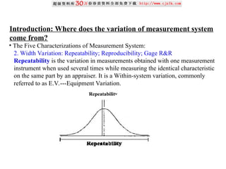 Introduction: Where does the variation of measurement system
come from?
• The Five Characterizations of Measurement System:
2. Width Variation: Repeatability; Reproducibility; Gage R&R
Repeatability is the variation in measurements obtained with one measurement
instrument when used several times while measuring the identical characteristic
on the same part by an appraiser. It is a Within-system variation, commonly
referred to as E.V.---Equipment Variation.
Repeatability
 