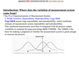 Introduction: Where does the variation of measurement system
come from?
• The Five Characterizations of Measurement System:
2. Width Variation: Repeatability; Reproducibility; Gage R&R
Gage R&R means Gage repeatability and reproducibility, which combined
estimate of measurement system repeatability and reproducibility.
This combined measurement error then is compared with the process output
variability to compute the gage percentage R&R (%R&R). The %R&R is the
basis for making a judgment of whether the measurement system is good enough
to measure the process.
 