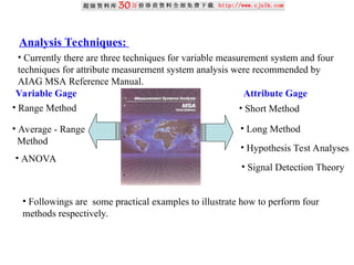 Analysis Techniques:
• Currently there are three techniques for variable measurement system and four
techniques for attribute measurement system analysis were recommended by
AIAG MSA Reference Manual.
• Range Method
• Average - Range
Method
• ANOVA
• Short Method
• Long Method
• Hypothesis Test Analyses
• Signal Detection Theory
• Followings are some practical examples to illustrate how to perform four
methods respectively.
Variable Gage Attribute Gage
 