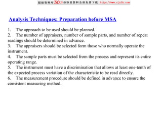 Analysis Techniques: Preparation before MSA
1. The approach to be used should be planned.
2. The number of appraisers, number of sample parts, and number of repeat
readings should be determined in advance.
3. The appraisers should be selected form those who normally operate the
instrument.
4. The sample parts must be selected from the process and represent its entire
operating range.
5. The instrument must have a discrimination that allows at least one-tenth of
the expected process variation of the characteristic to be read directly.
6. The measurement procedure should be defined in advance to ensure the
consistent measuring method.
 
