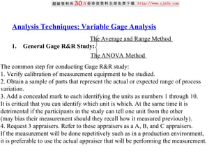 Analysis Techniques: Variable Gage Analysis
1. General Gage R&R Study:
The Average and Range Method
The ANOVA Method
The common step for conducting Gage R&R study:
1. Verify calibration of measurement equipment to be studied.
2. Obtain a sample of parts that represent the actual or expected range of process
variation.
3. Add a concealed mark to each identifying the units as numbers 1 through 10.
It is critical that you can identify which unit is which. At the same time it is
detrimental if the participants in the study can tell one unit from the other
(may bias their measurement should they recall how it measured previously).
4. Request 3 appraisers. Refer to these appraisers as a A, B, and C appraisers.
If the measurement will be done repetitively such as in a production environment,
it is preferable to use the actual appraiser that will be performing the measurement.
 