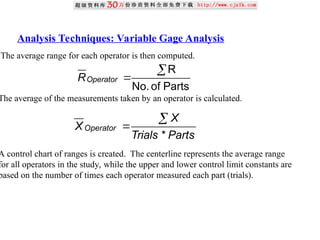 Analysis Techniques: Variable Gage Analysis
The average range for each operator is then computed.
The average of the measurements taken by an operator is calculated.
A control chart of ranges is created. The centerline represents the average range
for all operators in the study, while the upper and lower control limit constants are
based on the number of times each operator measured each part (trials).
Parts
of
No.
R


Operator
R
Parts
Trials
X
X Operator
*


 