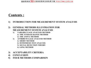 Contents :
1) INTRODUCTION FOR MEASUREMENT SYSTEM ANALYSIS
2) GENERAL METHODS ILLUSTRATION FOR
MEASUREMENT SYSTEM ANALYSIS
1) VARIABLE GAGE ANALYSIS METHOD
1) THE AVERAGE-RANGE METHOD
2) THE ANOVA METHOD
1) ATTRIBUTE GAGE ANALYSIS METHOD
1) SHORT METHOD
2) HYPOTHESIS TEST ANALYSIS
3) SIGNAL DETECTION THEORY
4) LONG METHOD
3) ACCEPTABILITY CRITERIA
4) CONCLUSION
5) FOUR METHODS COMPARISON
 