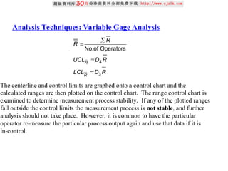 Analysis Techniques: Variable Gage Analysis
R
D
LCL
R
D
UCL
R
R
R
R
3
4
Operators
No.of




The centerline and control limits are graphed onto a control chart and the
calculated ranges are then plotted on the control chart. The range control chart is
examined to determine measurement process stability. If any of the plotted ranges
fall outside the control limits the measurement process is not stable, and further
analysis should not take place. However, it is common to have the particular
operator re-measure the particular process output again and use that data if it is
in-control.
 