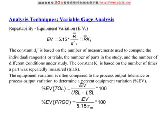 Analysis Techniques: Variable Gage Analysis
Repeatability - Equipment Variation (E.V.)
The constant d2
*
is based on the number of measurements used to compute the
individual ranges(n) or trials, the number of parts in the study, and the number of
different conditions under study. The constant K1 is based on the number of times
a part was repeatedly measured (trials).
The equipment variation is often compared to the process output tolerance or
process output variation to determine a percent equipment variation (%EV).
1
2
*
*
15
.
5 K
R
d
R
EV 

100
*
15
.
5
)
(
%
100
*
)
(
%
m
EV
PROC
EV
LSL
USL
EV
TOL
EV




 