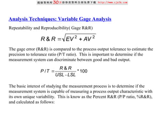 Analysis Techniques: Variable Gage Analysis
Repeatability and Reproducibility( Gage R&R)
The gage error (R&R) is compared to the process output tolerance to estimate the
precision to tolerance ratio (P/T ratio). This is important to determine if the
measurement system can discriminate between good and bad output.
The basic interest of studying the measurement process is to determine if the
measurement system is capable of measuring a process output characteristic with
its own unique variability. This is know as the Percent R&R (P/P ratio, %R&R),
and calculated as follows:
2
2
& AV
EV
R
R 

100
*
&
/
LSL
USL
R
R
T
P
-

 