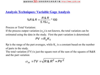 Analysis Techniques: Variable Gage Analysis
100
*
15
.
5
&
&
%
m
R
R
R
R


Process or Total Variation:
If the process output variation (m) is not known, the total variation can be
estimated using the data in the study. First the part variation is determined:
Rp is the range of the part averages, while K3 is a constant based on the number
of parts in the study.
The total variation (TV) is just the square root of the sum of the squares of R&R
and the part variation
3
K
R
PV p

2
2
& PV
R
R
TV
m 



 